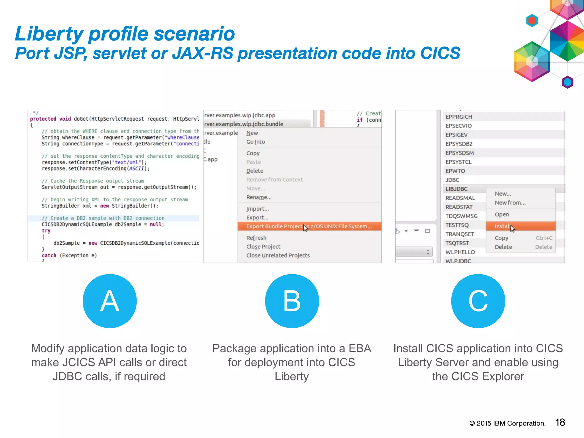 © 2015 IBM Corporation. 18
Liberty profile scenario
Port JSP, servlet or JAX-RS presentation code into CICS
A B C
Modify application data logic to
make JCICS API calls or direct
JDBC calls, if required
Package application into a EBA
for deployment into CICS
Liberty
Install CICS application into CICS
Liberty Server and enable using
the CICS Explorer
 