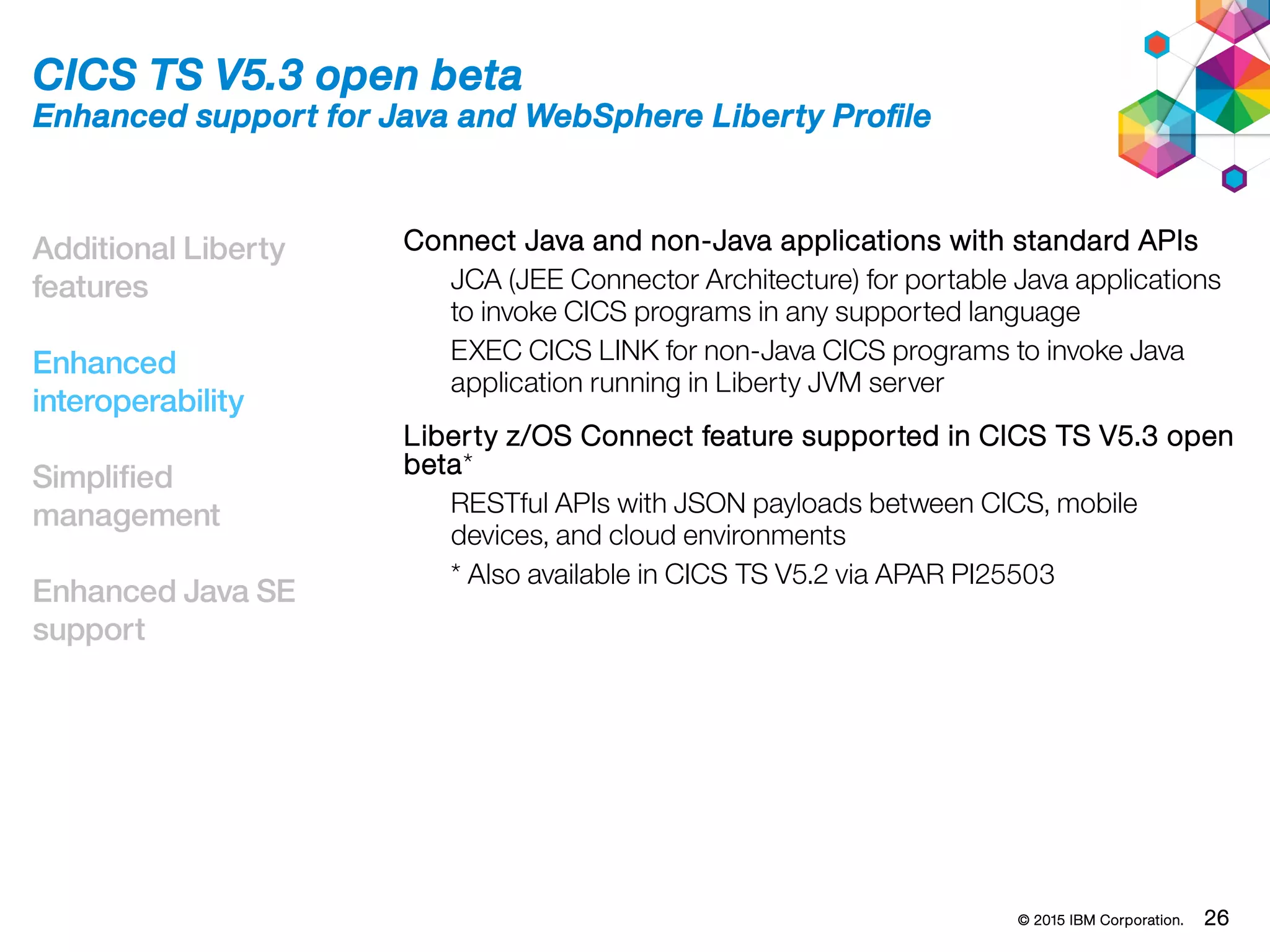 © 2015 IBM Corporation. 26
Additional Liberty
features
Enhanced
interoperability
Simplified
management
Enhanced Java SE
support
CICS TS V5.3 open beta
Enhanced support for Java and WebSphere Liberty Profile
Connect Java and non-Java applications with standard APIs
JCA (JEE Connector Architecture) for portable Java applications
to invoke CICS programs in any supported language
EXEC CICS LINK for non-Java CICS programs to invoke Java
application running in Liberty JVM server
Liberty z/OS Connect feature supported in CICS TS V5.3 open
beta*
RESTful APIs with JSON payloads between CICS, mobile
devices, and cloud environments
* Also available in CICS TS V5.2 via APAR PI25503
 