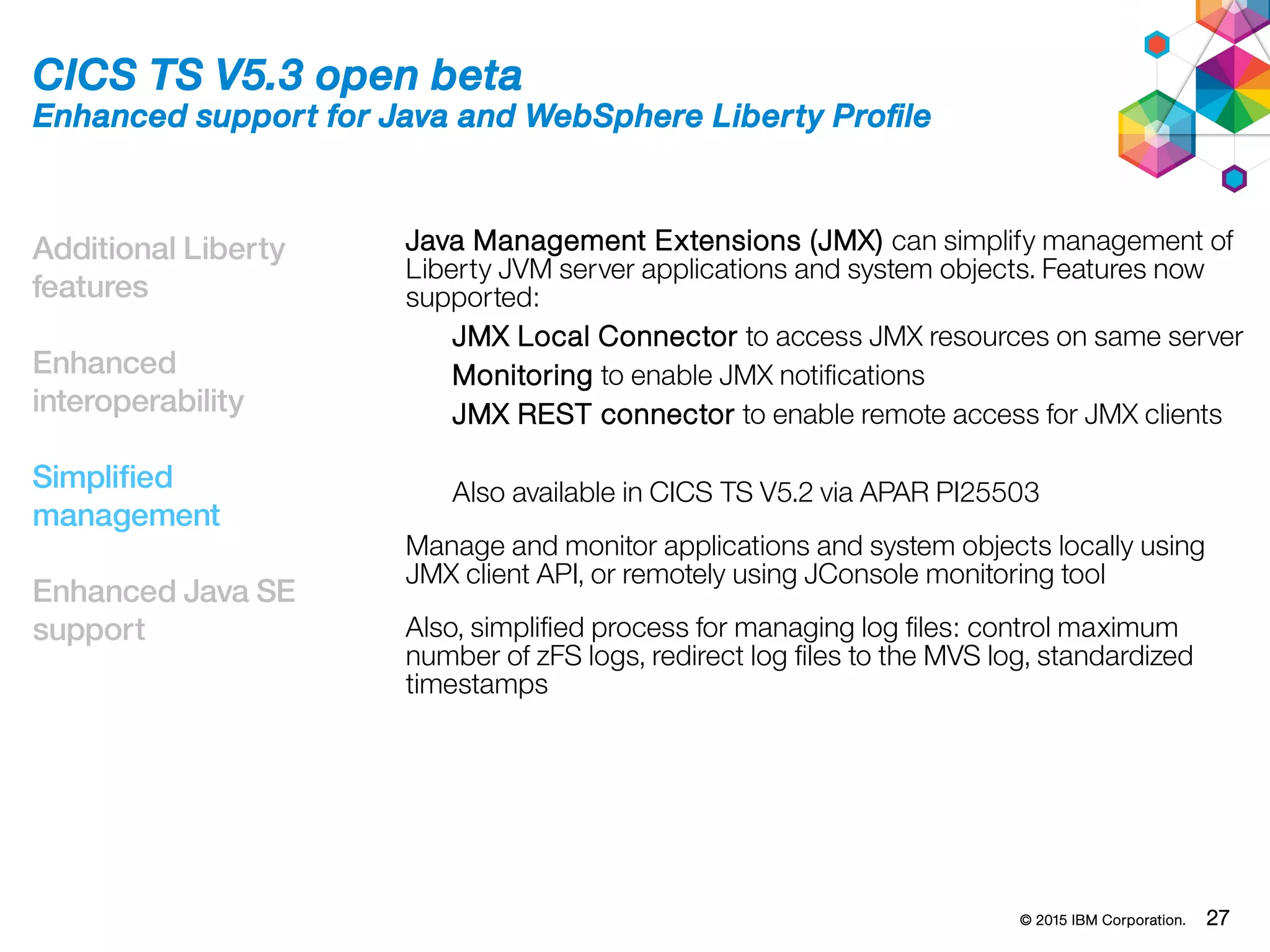 © 2015 IBM Corporation. 27
Additional Liberty
features
Enhanced
interoperability
Simplified
management
Enhanced Java SE
support
CICS TS V5.3 open beta
Enhanced support for Java and WebSphere Liberty Profile
Java Management Extensions (JMX) can simplify management of
Liberty JVM server applications and system objects. Features now
supported:
JMX Local Connector to access JMX resources on same server
Monitoring to enable JMX notifications
JMX REST connector to enable remote access for JMX clients
Also available in CICS TS V5.2 via APAR PI25503
Manage and monitor applications and system objects locally using
JMX client API, or remotely using JConsole monitoring tool
Also, simplified process for managing log files: control maximum
number of zFS logs, redirect log files to the MVS log, standardized
timestamps
 