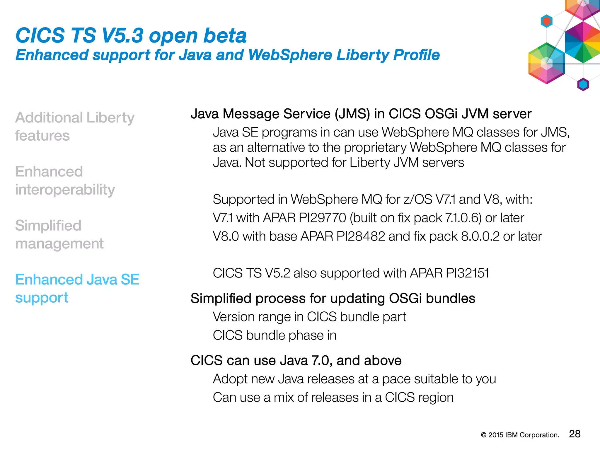© 2015 IBM Corporation. 28
Additional Liberty
features
Enhanced
interoperability
Simplified
management
Enhanced Java SE
support
CICS TS V5.3 open beta
Enhanced support for Java and WebSphere Liberty Profile
Java Message Service (JMS) in CICS OSGi JVM server
Java SE programs in can use WebSphere MQ classes for JMS,
as an alternative to the proprietary WebSphere MQ classes for
Java. Not supported for Liberty JVM servers
Supported in WebSphere MQ for z/OS V7.1 and V8, with:
V7.1 with APAR PI29770 (built on fix pack 7.1.0.6) or later
V8.0 with base APAR PI28482 and fix pack 8.0.0.2 or later
CICS TS V5.2 also supported with APAR PI32151
Simplified process for updating OSGi bundles
Version range in CICS bundle part
CICS bundle phase in
CICS can use Java 7.0, and above
Adopt new Java releases at a pace suitable to you
Can use a mix of releases in a CICS region
 