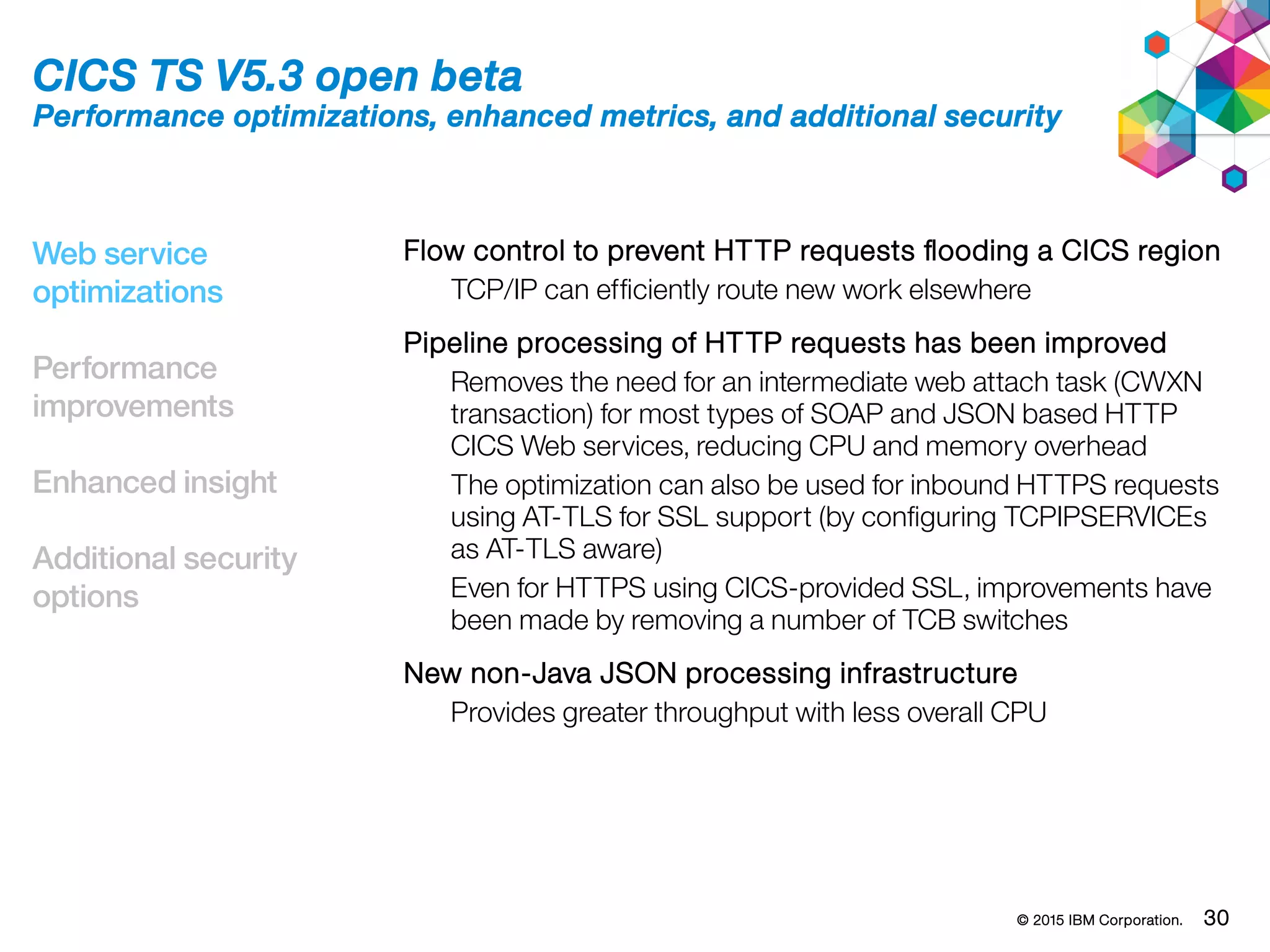 © 2015 IBM Corporation. 30
Web service
optimizations
Performance
improvements
Enhanced insight
Additional security
options
CICS TS V5.3 open beta
Performance optimizations, enhanced metrics, and additional security
Flow control to prevent HTTP requests flooding a CICS region
TCP/IP can efficiently route new work elsewhere
Pipeline processing of HTTP requests has been improved
Removes the need for an intermediate web attach task (CWXN
transaction) for most types of SOAP and JSON based HTTP
CICS Web services, reducing CPU and memory overhead
The optimization can also be used for inbound HTTPS requests
using AT-TLS for SSL support (by configuring TCPIPSERVICEs
as AT-TLS aware)
Even for HTTPS using CICS-provided SSL, improvements have
been made by removing a number of TCB switches
New non-Java JSON processing infrastructure
Provides greater throughput with less overall CPU
 