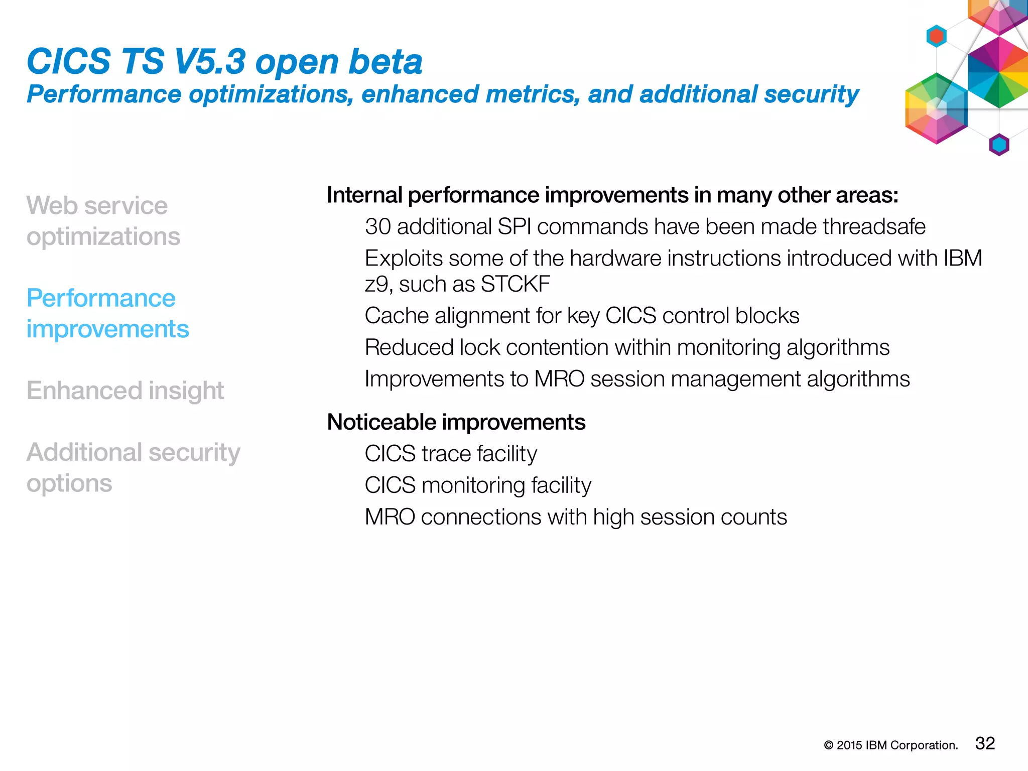 © 2015 IBM Corporation. 32
Web service
optimizations
Performance
improvements
Enhanced insight
Additional security
options
CICS TS V5.3 open beta
Performance optimizations, enhanced metrics, and additional security
Internal performance improvements in many other areas:
30 additional SPI commands have been made threadsafe
Exploits some of the hardware instructions introduced with IBM
z9, such as STCKF
Cache alignment for key CICS control blocks
Reduced lock contention within monitoring algorithms
Improvements to MRO session management algorithms
Noticeable improvements
CICS trace facility
CICS monitoring facility
MRO connections with high session counts
 