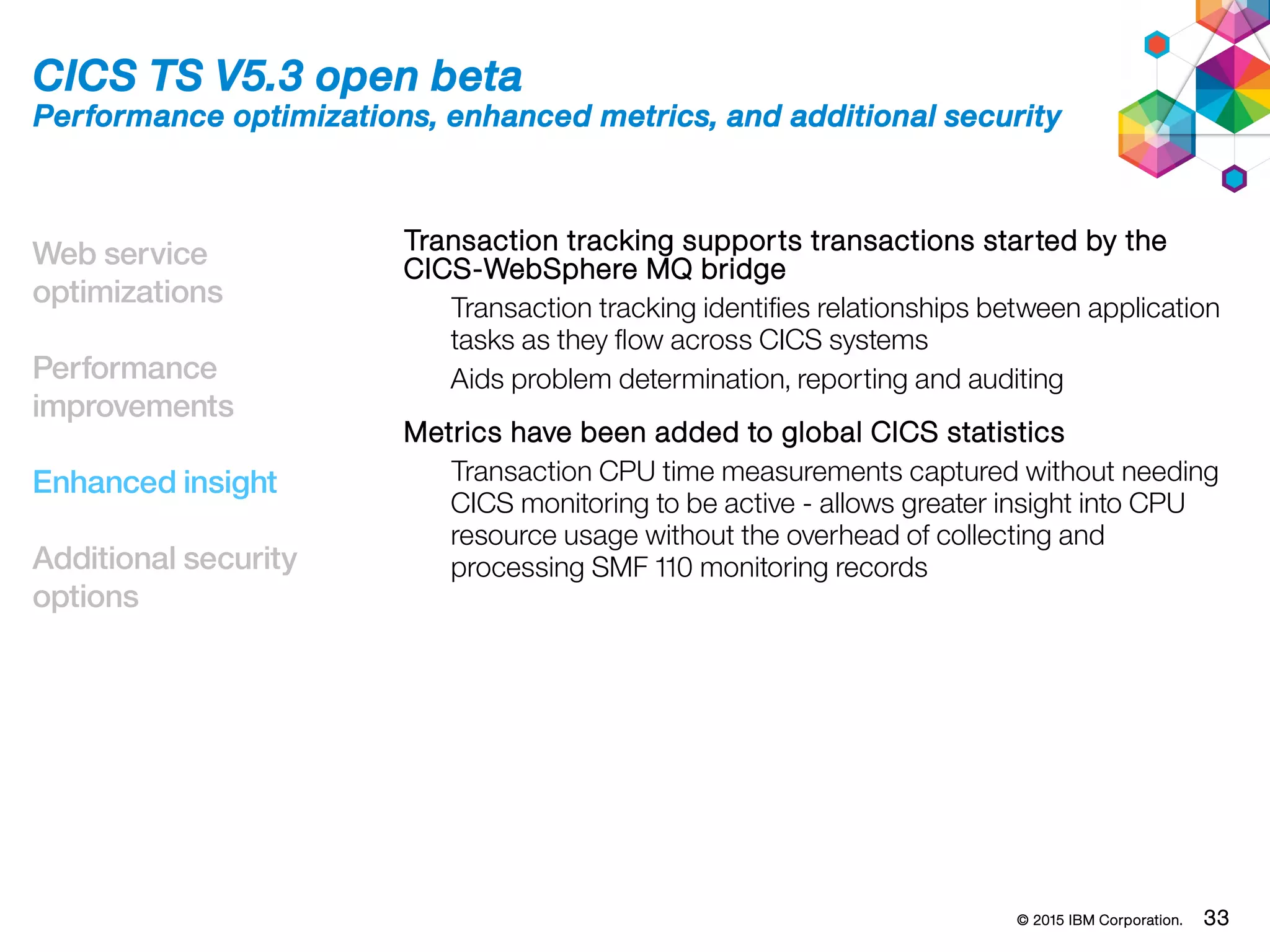 © 2015 IBM Corporation. 33
Web service
optimizations
Performance
improvements
Enhanced insight
Additional security
options
CICS TS V5.3 open beta
Performance optimizations, enhanced metrics, and additional security
Transaction tracking supports transactions started by the
CICS-WebSphere MQ bridge
Transaction tracking identifies relationships between application
tasks as they flow across CICS systems
Aids problem determination, reporting and auditing
Metrics have been added to global CICS statistics
Transaction CPU time measurements captured without needing
CICS monitoring to be active - allows greater insight into CPU
resource usage without the overhead of collecting and
processing SMF 110 monitoring records
 