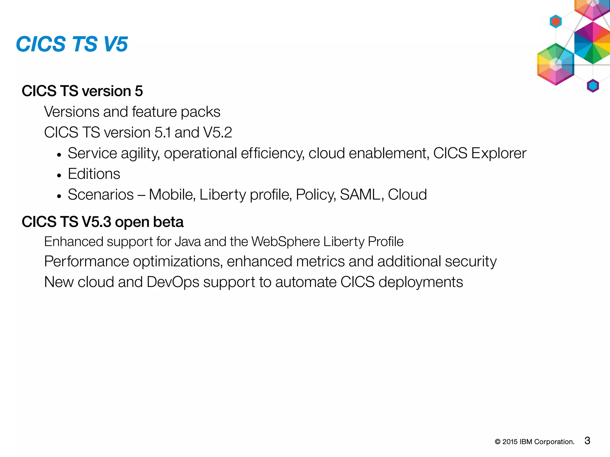 © 2015 IBM Corporation. 3
CICS TS V5
CICS TS version 5
Versions and feature packs
CICS TS version 5.1 and V5.2
• Service agility, operational efficiency, cloud enablement, CICS Explorer
• Editions
• Scenarios – Mobile, Liberty profile, Policy, SAML, Cloud
CICS TS V5.3 open beta
Enhanced support for Java and the WebSphere Liberty Profile
Performance optimizations, enhanced metrics and additional security
New cloud and DevOps support to automate CICS deployments
 