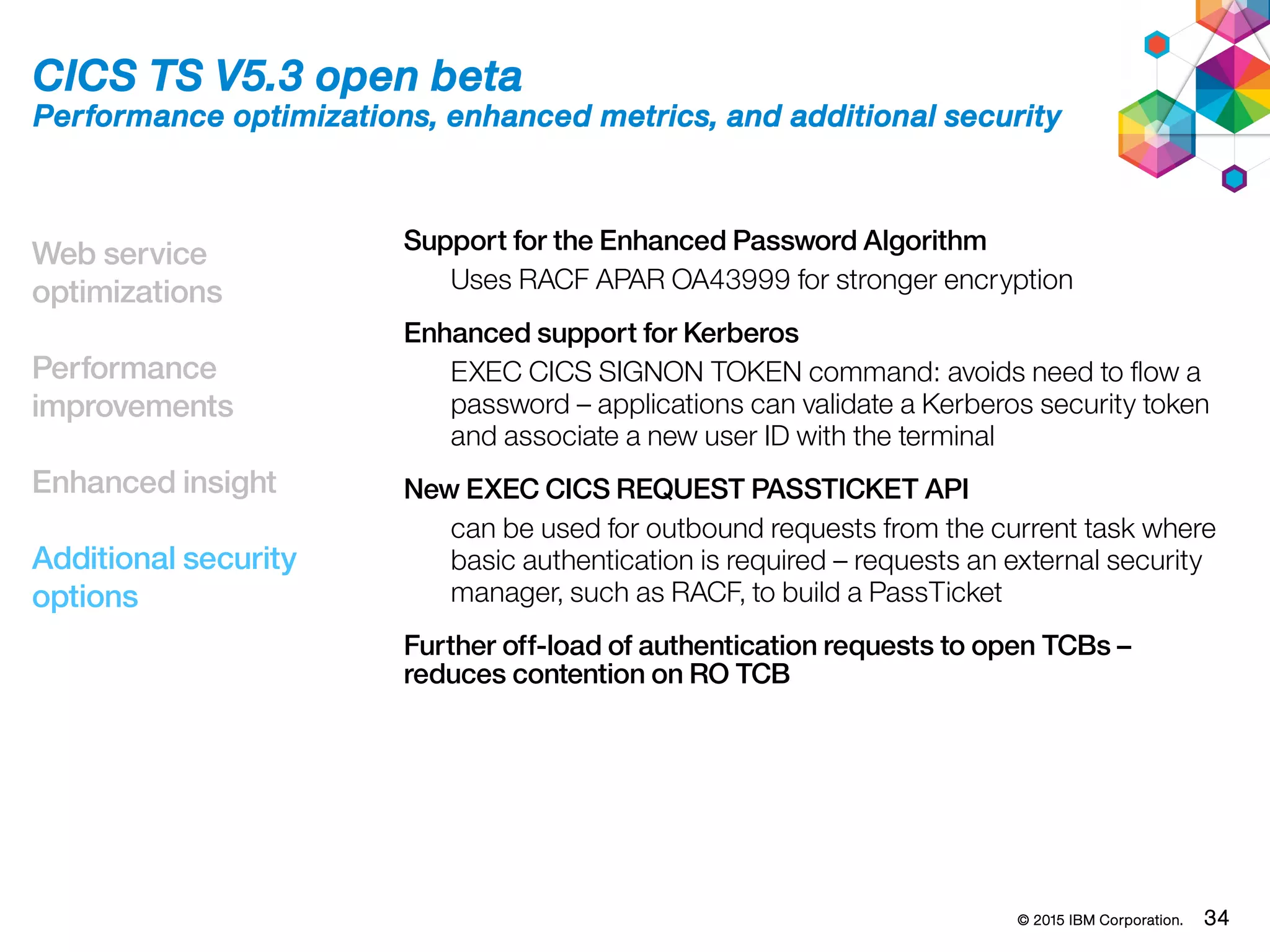 © 2015 IBM Corporation. 34
Web service
optimizations
Performance
improvements
Enhanced insight
Additional security
options
CICS TS V5.3 open beta
Performance optimizations, enhanced metrics, and additional security
Support for the Enhanced Password Algorithm
Uses RACF APAR OA43999 for stronger encryption
Enhanced support for Kerberos
EXEC CICS SIGNON TOKEN command: avoids need to flow a
password – applications can validate a Kerberos security token
and associate a new user ID with the terminal
New EXEC CICS REQUEST PASSTICKET API
can be used for outbound requests from the current task where
basic authentication is required – requests an external security
manager, such as RACF, to build a PassTicket
Further off-load of authentication requests to open TCBs –
reduces contention on RO TCB
 