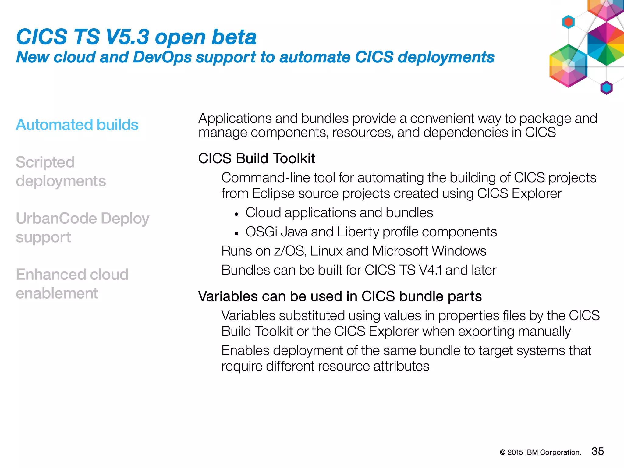 © 2015 IBM Corporation. 35
Automated builds
Scripted
deployments
UrbanCode Deploy
support
Enhanced cloud
enablement
CICS TS V5.3 open beta
New cloud and DevOps support to automate CICS deployments
Applications and bundles provide a convenient way to package and
manage components, resources, and dependencies in CICS
CICS Build Toolkit
Command-line tool for automating the building of CICS projects
from Eclipse source projects created using CICS Explorer
• Cloud applications and bundles
• OSGi Java and Liberty profile components
Runs on z/OS, Linux and Microsoft Windows
Bundles can be built for CICS TS V4.1 and later
Variables can be used in CICS bundle parts
Variables substituted using values in properties files by the CICS
Build Toolkit or the CICS Explorer when exporting manually
Enables deployment of the same bundle to target systems that
require different resource attributes
 