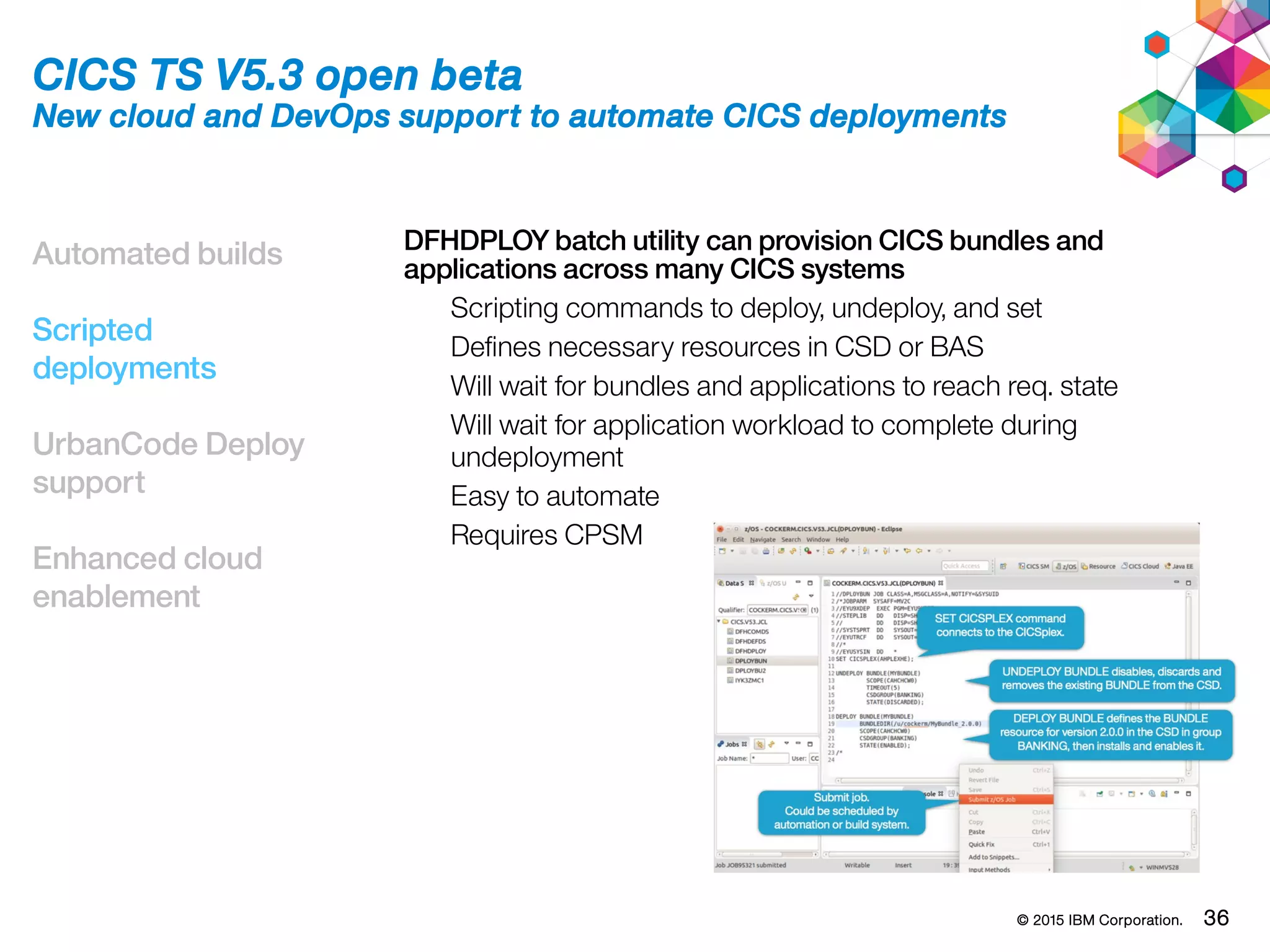 © 2015 IBM Corporation. 36
Automated builds
Scripted
deployments
UrbanCode Deploy
support
Enhanced cloud
enablement
CICS TS V5.3 open beta
New cloud and DevOps support to automate CICS deployments
DFHDPLOY batch utility can provision CICS bundles and
applications across many CICS systems
Scripting commands to deploy, undeploy, and set
Defines necessary resources in CSD or BAS
Will wait for bundles and applications to reach req. state
Will wait for application workload to complete during
undeployment
Easy to automate
Requires CPSM
 