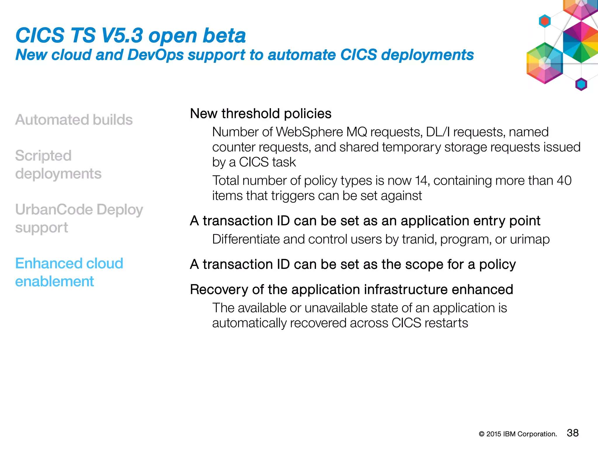 © 2015 IBM Corporation. 38
Automated builds
Scripted
deployments
UrbanCode Deploy
support
Enhanced cloud
enablement
CICS TS V5.3 open beta
New cloud and DevOps support to automate CICS deployments
New threshold policies
Number of WebSphere MQ requests, DL/I requests, named
counter requests, and shared temporary storage requests issued
by a CICS task
Total number of policy types is now 14, containing more than 40
items that triggers can be set against
A transaction ID can be set as an application entry point
Differentiate and control users by tranid, program, or urimap
A transaction ID can be set as the scope for a policy
Recovery of the application infrastructure enhanced
The available or unavailable state of an application is
automatically recovered across CICS restarts
 
