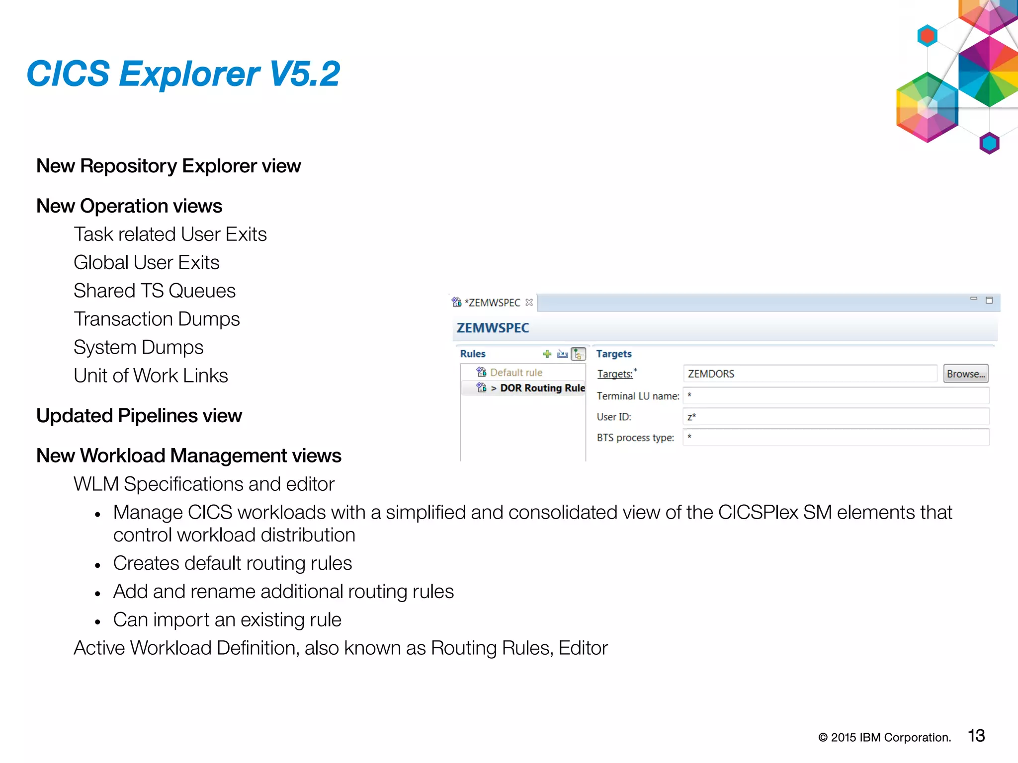 © 2015 IBM Corporation. 13
CICS Explorer V5.2
New Repository Explorer view
New Operation views
Task related User Exits
Global User Exits
Shared TS Queues
Transaction Dumps
System Dumps
Unit of Work Links
Updated Pipelines view
New Workload Management views
WLM Specifications and editor
• Manage CICS workloads with a simplified and consolidated view of the CICSPlex SM elements that
control workload distribution
• Creates default routing rules
• Add and rename additional routing rules
• Can import an existing rule
Active Workload Definition, also known as Routing Rules, Editor
 