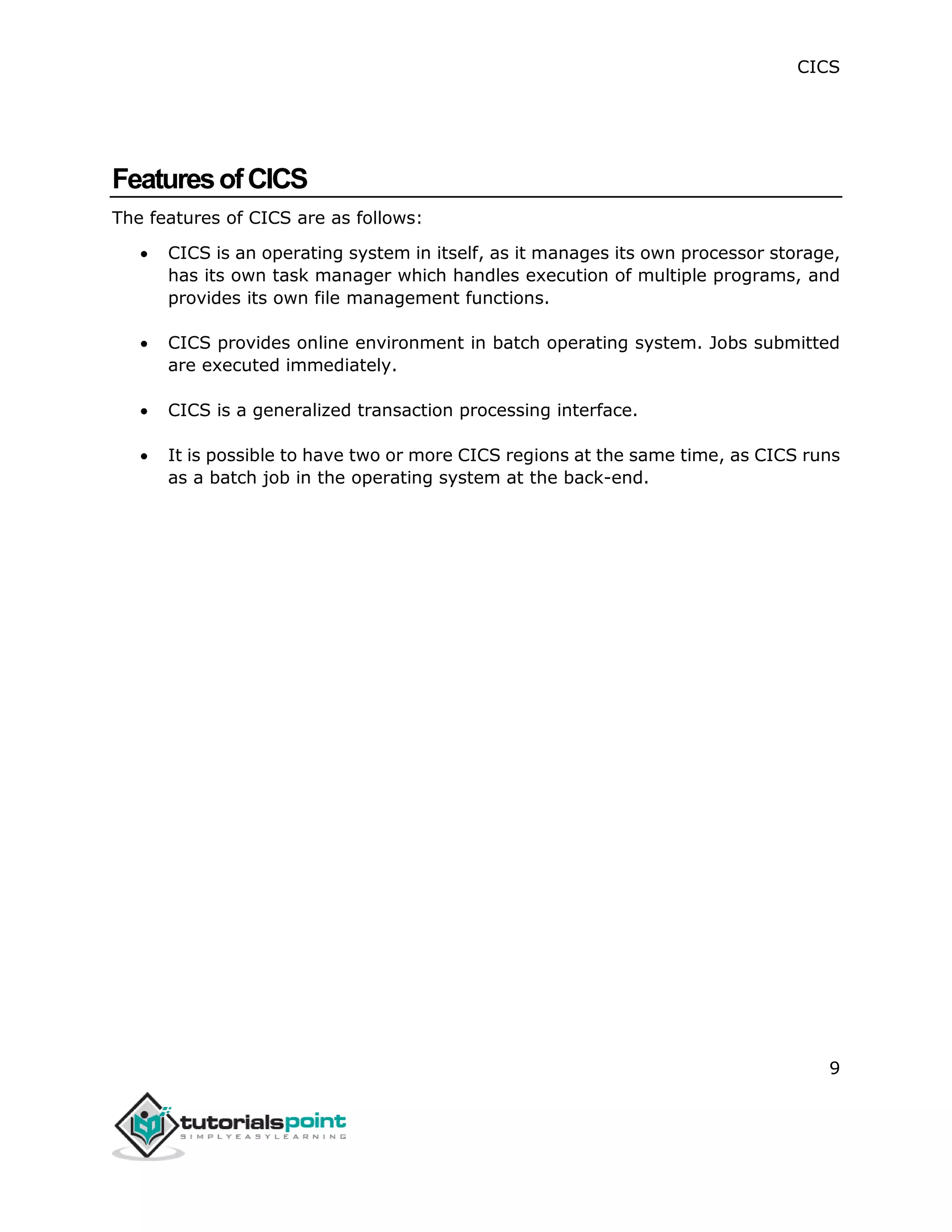 CICS
9
FeaturesofCICS
The features of CICS are as follows:
 CICS is an operating system in itself, as it manages its own processor storage,
has its own task manager which handles execution of multiple programs, and
provides its own file management functions.
 CICS provides online environment in batch operating system. Jobs submitted
are executed immediately.
 CICS is a generalized transaction processing interface.
 It is possible to have two or more CICS regions at the same time, as CICS runs
as a batch job in the operating system at the back-end.
 