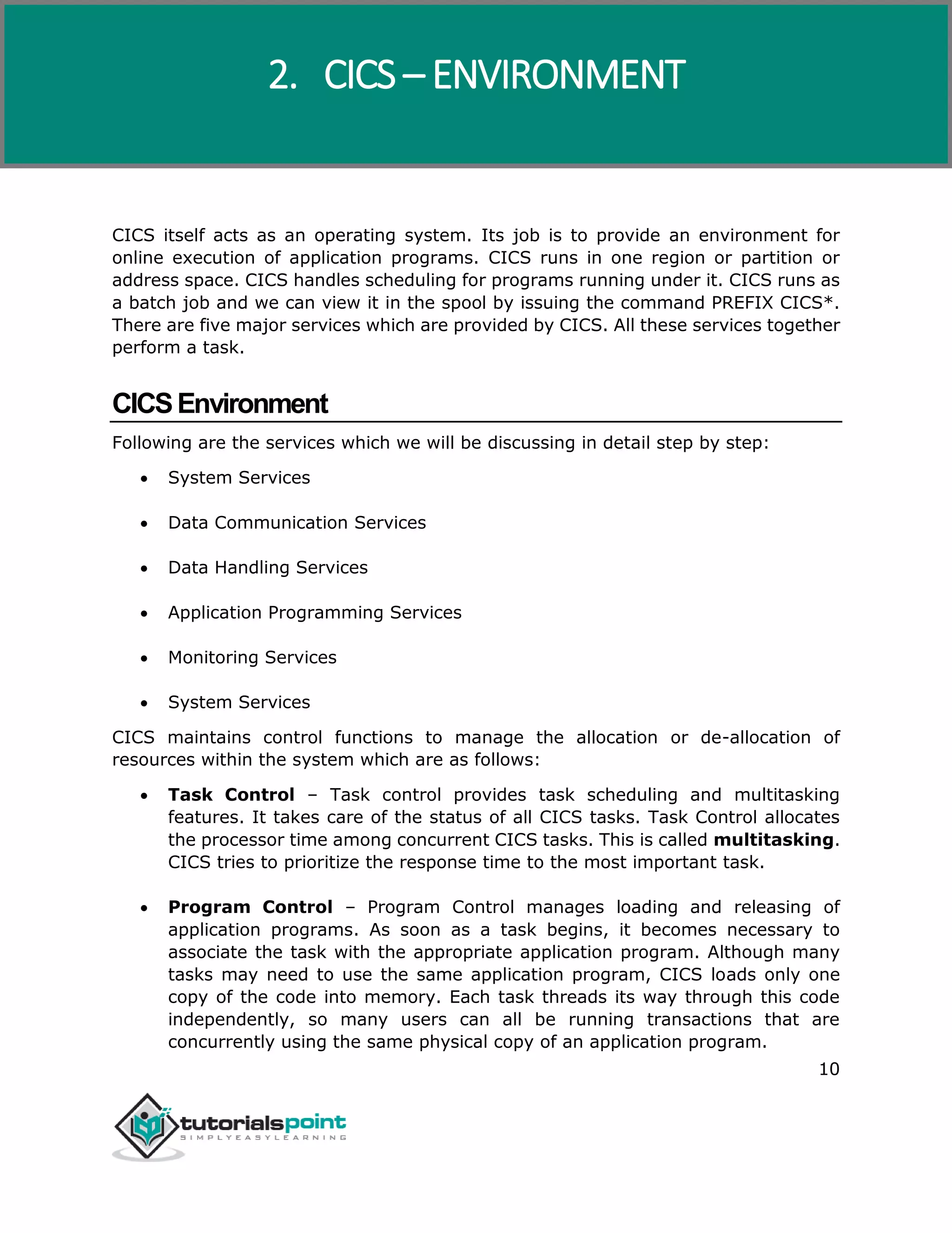 CICS
10
CICS itself acts as an operating system. Its job is to provide an environment for
online execution of application programs. CICS runs in one region or partition or
address space. CICS handles scheduling for programs running under it. CICS runs as
a batch job and we can view it in the spool by issuing the command PREFIX CICS*.
There are five major services which are provided by CICS. All these services together
perform a task.
CICSEnvironment
Following are the services which we will be discussing in detail step by step:
 System Services
 Data Communication Services
 Data Handling Services
 Application Programming Services
 Monitoring Services
 System Services
CICS maintains control functions to manage the allocation or de-allocation of
resources within the system which are as follows:
 Task Control – Task control provides task scheduling and multitasking
features. It takes care of the status of all CICS tasks. Task Control allocates
the processor time among concurrent CICS tasks. This is called multitasking.
CICS tries to prioritize the response time to the most important task.
 Program Control – Program Control manages loading and releasing of
application programs. As soon as a task begins, it becomes necessary to
associate the task with the appropriate application program. Although many
tasks may need to use the same application program, CICS loads only one
copy of the code into memory. Each task threads its way through this code
independently, so many users can all be running transactions that are
concurrently using the same physical copy of an application program.
2. CICS – ENVIRONMENT
 