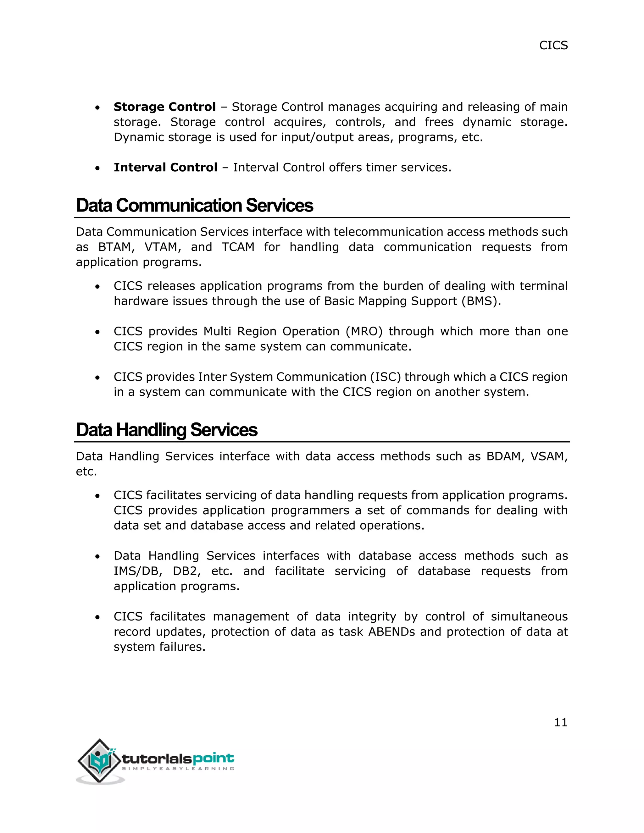 CICS
11
 Storage Control – Storage Control manages acquiring and releasing of main
storage. Storage control acquires, controls, and frees dynamic storage.
Dynamic storage is used for input/output areas, programs, etc.
 Interval Control – Interval Control offers timer services.
DataCommunicationServices
Data Communication Services interface with telecommunication access methods such
as BTAM, VTAM, and TCAM for handling data communication requests from
application programs.
 CICS releases application programs from the burden of dealing with terminal
hardware issues through the use of Basic Mapping Support (BMS).
 CICS provides Multi Region Operation (MRO) through which more than one
CICS region in the same system can communicate.
 CICS provides Inter System Communication (ISC) through which a CICS region
in a system can communicate with the CICS region on another system.
DataHandlingServices
Data Handling Services interface with data access methods such as BDAM, VSAM,
etc.
 CICS facilitates servicing of data handling requests from application programs.
CICS provides application programmers a set of commands for dealing with
data set and database access and related operations.
 Data Handling Services interfaces with database access methods such as
IMS/DB, DB2, etc. and facilitate servicing of database requests from
application programs.
 CICS facilitates management of data integrity by control of simultaneous
record updates, protection of data as task ABENDs and protection of data at
system failures.
 