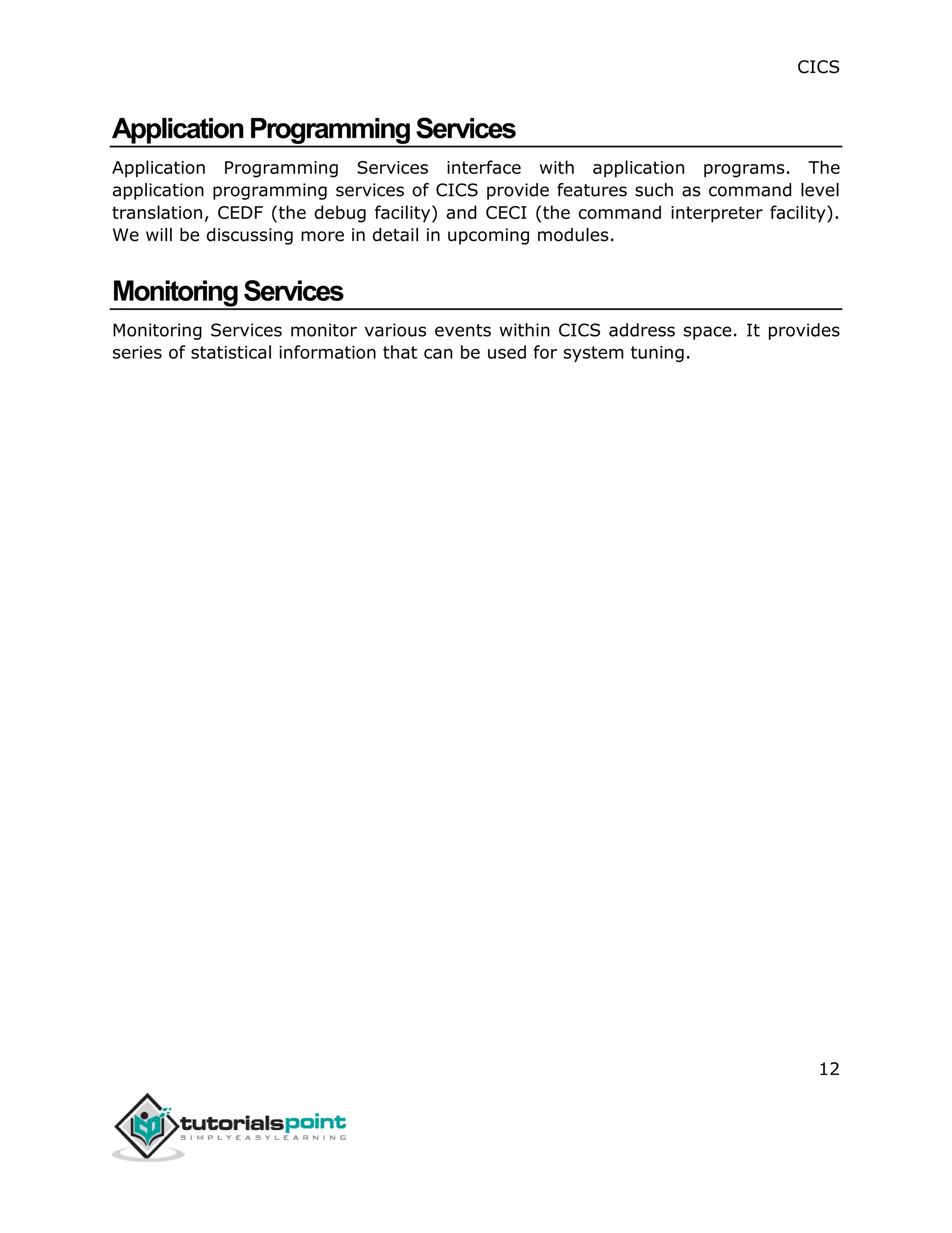 CICS
12
ApplicationProgrammingServices
Application Programming Services interface with application programs. The
application programming services of CICS provide features such as command level
translation, CEDF (the debug facility) and CECI (the command interpreter facility).
We will be discussing more in detail in upcoming modules.
MonitoringServices
Monitoring Services monitor various events within CICS address space. It provides
series of statistical information that can be used for system tuning.
 