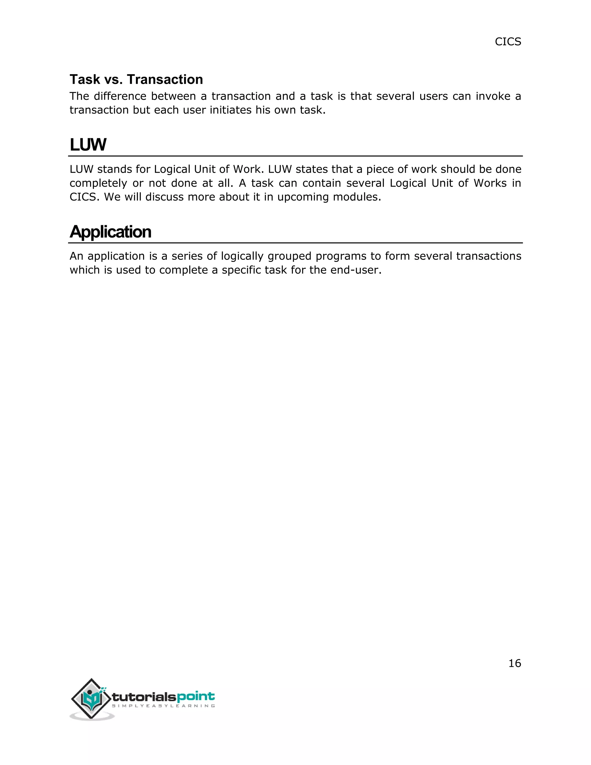 CICS
16
Task vs. Transaction
The difference between a transaction and a task is that several users can invoke a
transaction but each user initiates his own task.
LUW
LUW stands for Logical Unit of Work. LUW states that a piece of work should be done
completely or not done at all. A task can contain several Logical Unit of Works in
CICS. We will discuss more about it in upcoming modules.
Application
An application is a series of logically grouped programs to form several transactions
which is used to complete a specific task for the end-user.
 