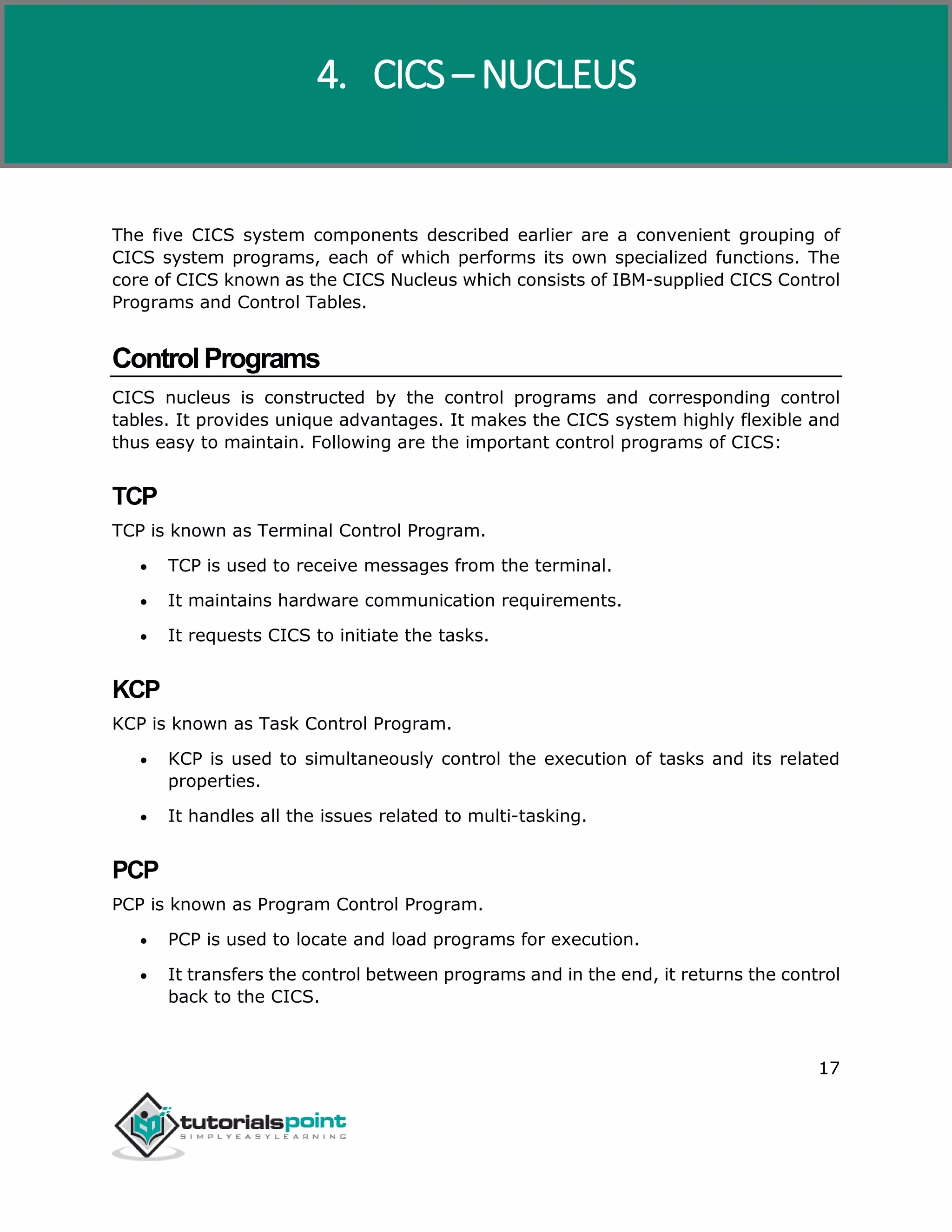 CICS
17
The five CICS system components described earlier are a convenient grouping of
CICS system programs, each of which performs its own specialized functions. The
core of CICS known as the CICS Nucleus which consists of IBM-supplied CICS Control
Programs and Control Tables.
ControlPrograms
CICS nucleus is constructed by the control programs and corresponding control
tables. It provides unique advantages. It makes the CICS system highly flexible and
thus easy to maintain. Following are the important control programs of CICS:
TCP
TCP is known as Terminal Control Program.
 TCP is used to receive messages from the terminal.
 It maintains hardware communication requirements.
 It requests CICS to initiate the tasks.
KCP
KCP is known as Task Control Program.
 KCP is used to simultaneously control the execution of tasks and its related
properties.
 It handles all the issues related to multi-tasking.
PCP
PCP is known as Program Control Program.
 PCP is used to locate and load programs for execution.
 It transfers the control between programs and in the end, it returns the control
back to the CICS.
4. CICS – NUCLEUS
 