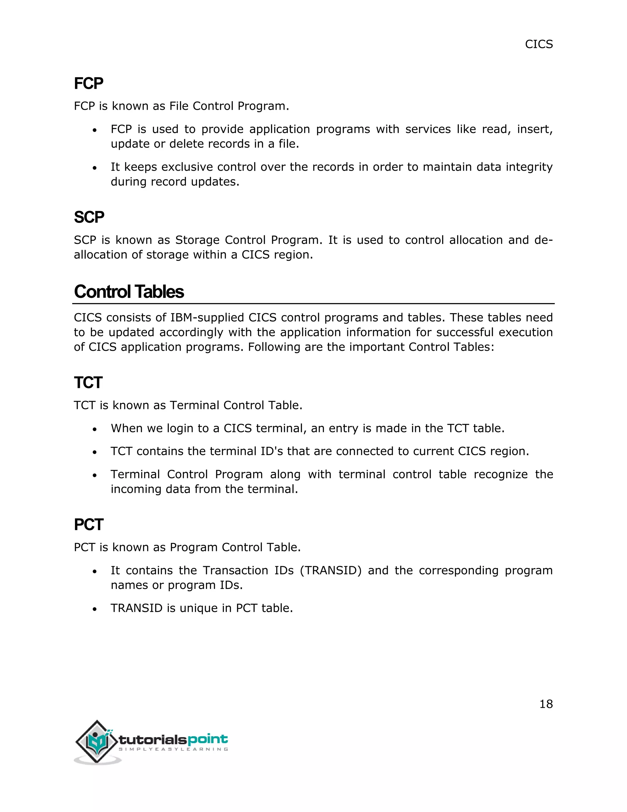 CICS
18
FCP
FCP is known as File Control Program.
 FCP is used to provide application programs with services like read, insert,
update or delete records in a file.
 It keeps exclusive control over the records in order to maintain data integrity
during record updates.
SCP
SCP is known as Storage Control Program. It is used to control allocation and de-
allocation of storage within a CICS region.
ControlTables
CICS consists of IBM-supplied CICS control programs and tables. These tables need
to be updated accordingly with the application information for successful execution
of CICS application programs. Following are the important Control Tables:
TCT
TCT is known as Terminal Control Table.
 When we login to a CICS terminal, an entry is made in the TCT table.
 TCT contains the terminal ID's that are connected to current CICS region.
 Terminal Control Program along with terminal control table recognize the
incoming data from the terminal.
PCT
PCT is known as Program Control Table.
 It contains the Transaction IDs (TRANSID) and the corresponding program
names or program IDs.
 TRANSID is unique in PCT table.
 