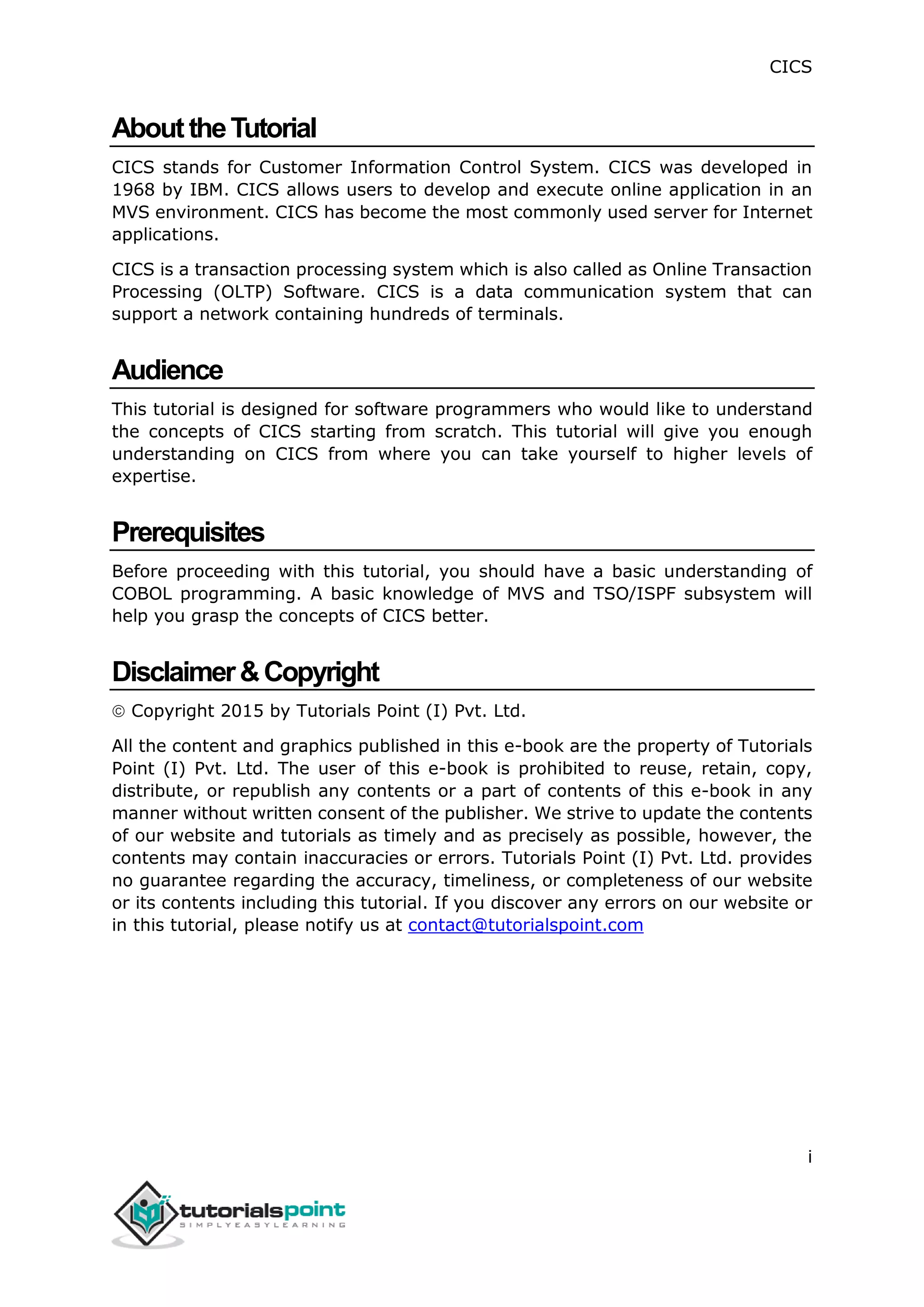 CICS
i
AbouttheTutorial
CICS stands for Customer Information Control System. CICS was developed in
1968 by IBM. CICS allows users to develop and execute online application in an
MVS environment. CICS has become the most commonly used server for Internet
applications.
CICS is a transaction processing system which is also called as Online Transaction
Processing (OLTP) Software. CICS is a data communication system that can
support a network containing hundreds of terminals.
Audience
This tutorial is designed for software programmers who would like to understand
the concepts of CICS starting from scratch. This tutorial will give you enough
understanding on CICS from where you can take yourself to higher levels of
expertise.
Prerequisites
Before proceeding with this tutorial, you should have a basic understanding of
COBOL programming. A basic knowledge of MVS and TSO/ISPF subsystem will
help you grasp the concepts of CICS better.
Disclaimer&Copyright
 Copyright 2015 by Tutorials Point (I) Pvt. Ltd.
All the content and graphics published in this e-book are the property of Tutorials
Point (I) Pvt. Ltd. The user of this e-book is prohibited to reuse, retain, copy,
distribute, or republish any contents or a part of contents of this e-book in any
manner without written consent of the publisher. We strive to update the contents
of our website and tutorials as timely and as precisely as possible, however, the
contents may contain inaccuracies or errors. Tutorials Point (I) Pvt. Ltd. provides
no guarantee regarding the accuracy, timeliness, or completeness of our website
or its contents including this tutorial. If you discover any errors on our website or
in this tutorial, please notify us at contact@tutorialspoint.com
 
