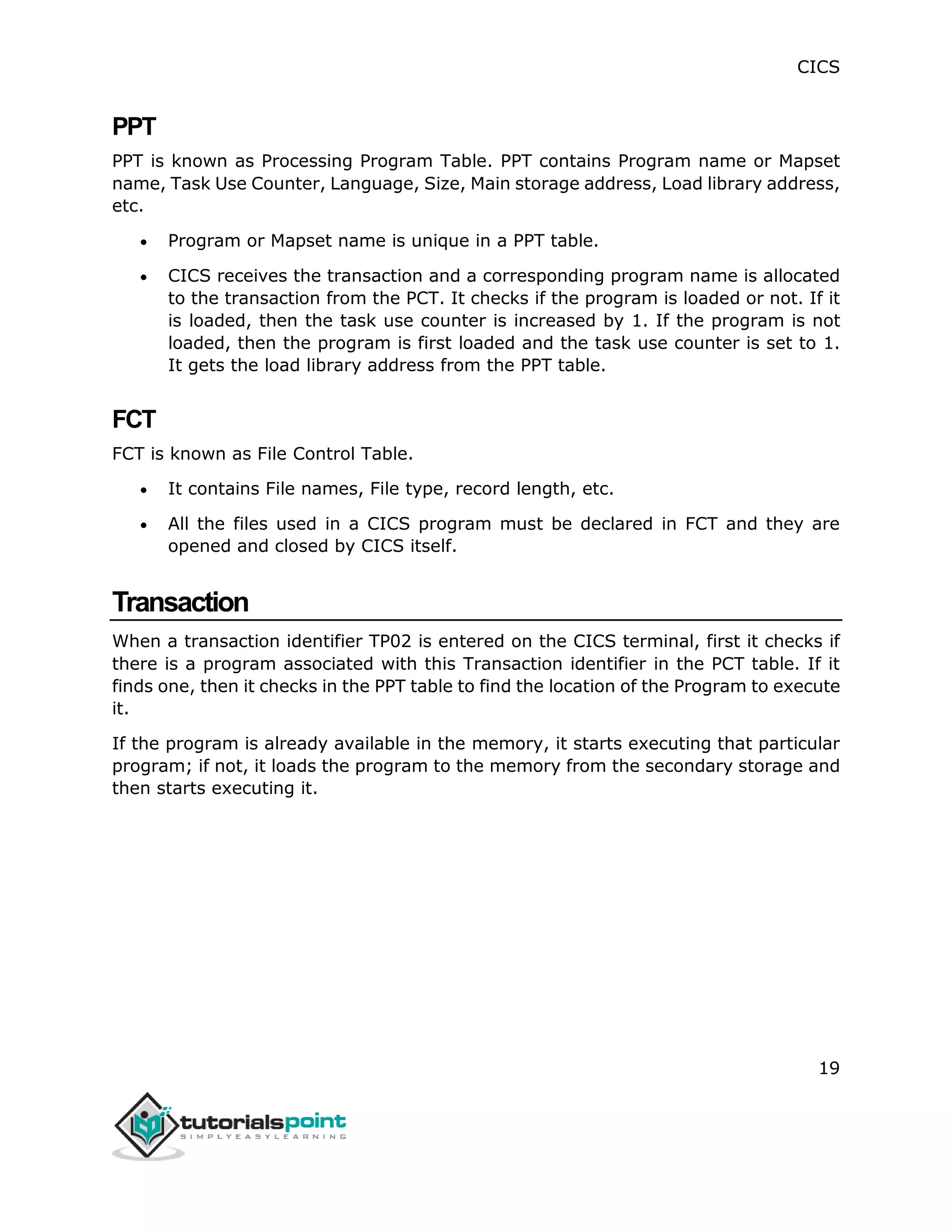 CICS
19
PPT
PPT is known as Processing Program Table. PPT contains Program name or Mapset
name, Task Use Counter, Language, Size, Main storage address, Load library address,
etc.
 Program or Mapset name is unique in a PPT table.
 CICS receives the transaction and a corresponding program name is allocated
to the transaction from the PCT. It checks if the program is loaded or not. If it
is loaded, then the task use counter is increased by 1. If the program is not
loaded, then the program is first loaded and the task use counter is set to 1.
It gets the load library address from the PPT table.
FCT
FCT is known as File Control Table.
 It contains File names, File type, record length, etc.
 All the files used in a CICS program must be declared in FCT and they are
opened and closed by CICS itself.
Transaction
When a transaction identifier TP02 is entered on the CICS terminal, first it checks if
there is a program associated with this Transaction identifier in the PCT table. If it
finds one, then it checks in the PPT table to find the location of the Program to execute
it.
If the program is already available in the memory, it starts executing that particular
program; if not, it loads the program to the memory from the secondary storage and
then starts executing it.
 