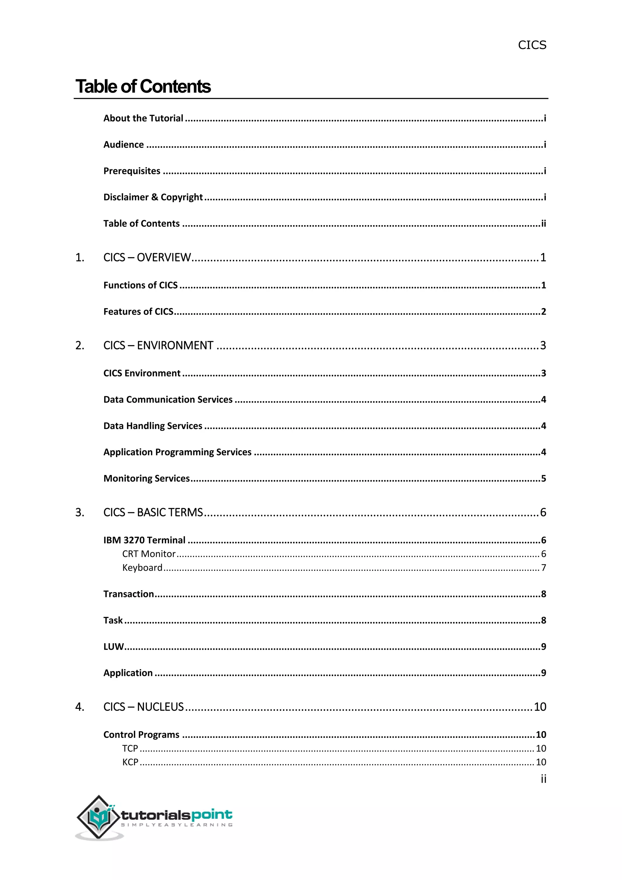 CICS
ii
TableofContents
About the Tutorial..................................................................................................................................i
Audience ................................................................................................................................................i
Prerequisites ..........................................................................................................................................i
Disclaimer & Copyright...........................................................................................................................i
Table of Contents ..................................................................................................................................ii
1. CICS – OVERVIEW...............................................................................................................1
Functions of CICS...................................................................................................................................1
Features of CICS.....................................................................................................................................2
2. CICS – ENVIRONMENT .......................................................................................................3
CICS Environment..................................................................................................................................3
Data Communication Services ...............................................................................................................4
Data Handling Services ..........................................................................................................................4
Application Programming Services ........................................................................................................4
Monitoring Services...............................................................................................................................5
3. CICS – BASIC TERMS...........................................................................................................6
IBM 3270 Terminal ................................................................................................................................6
CRT Monitor..........................................................................................................................................6
Keyboard...............................................................................................................................................7
Transaction............................................................................................................................................8
Task.......................................................................................................................................................8
LUW.......................................................................................................................................................9
Application ............................................................................................................................................9
4. CICS – NUCLEUS...............................................................................................................10
Control Programs ................................................................................................................................10
TCP......................................................................................................................................................10
KCP......................................................................................................................................................10
 
