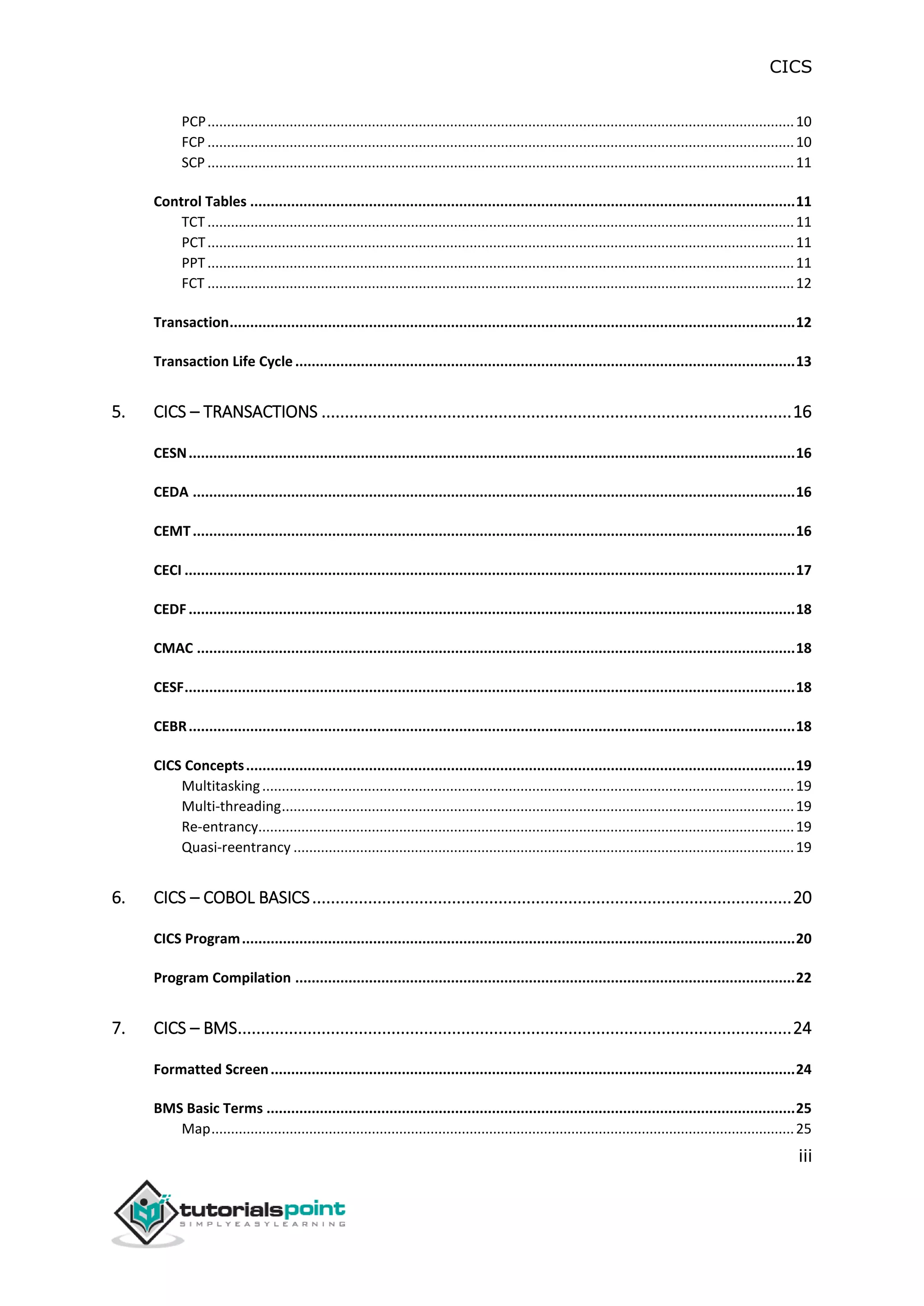 CICS
iii
PCP......................................................................................................................................................10
FCP ......................................................................................................................................................10
SCP ......................................................................................................................................................11
Control Tables .....................................................................................................................................11
TCT ......................................................................................................................................................11
PCT......................................................................................................................................................11
PPT......................................................................................................................................................11
FCT ......................................................................................................................................................12
Transaction..........................................................................................................................................12
Transaction Life Cycle..........................................................................................................................13
5. CICS – TRANSACTIONS .....................................................................................................16
CESN....................................................................................................................................................16
CEDA ...................................................................................................................................................16
CEMT...................................................................................................................................................16
CECI .....................................................................................................................................................17
CEDF....................................................................................................................................................18
CMAC ..................................................................................................................................................18
CESF.....................................................................................................................................................18
CEBR....................................................................................................................................................18
CICS Concepts......................................................................................................................................19
Multitasking........................................................................................................................................19
Multi-threading...................................................................................................................................19
Re-entrancy.........................................................................................................................................19
Quasi-reentrancy ................................................................................................................................19
6. CICS – COBOL BASICS.......................................................................................................20
CICS Program.......................................................................................................................................20
Program Compilation ..........................................................................................................................22
7. CICS – BMS.......................................................................................................................24
Formatted Screen................................................................................................................................24
BMS Basic Terms .................................................................................................................................25
Map.....................................................................................................................................................25
 