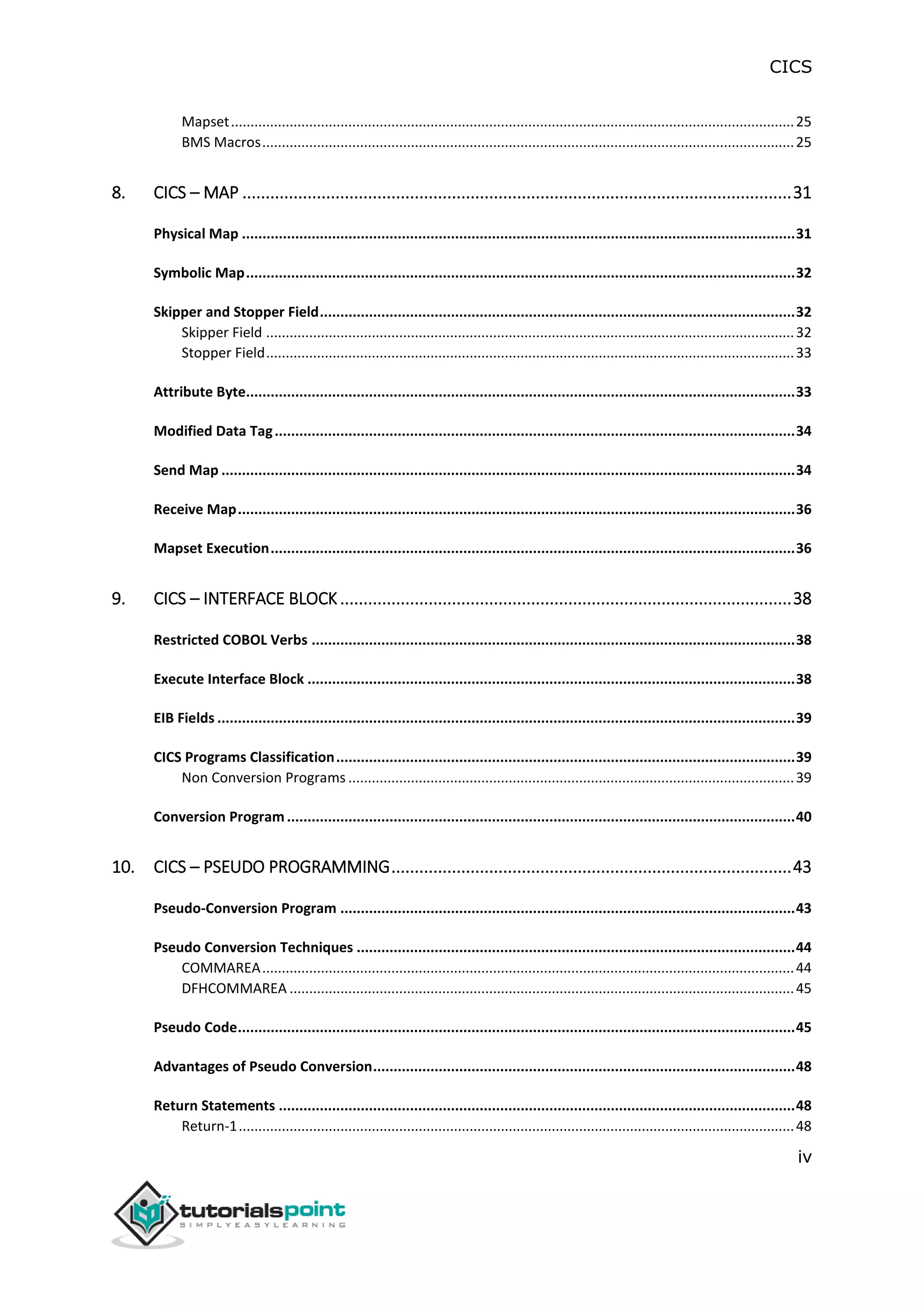 CICS
iv
Mapset................................................................................................................................................25
BMS Macros........................................................................................................................................25
8. CICS – MAP ......................................................................................................................31
Physical Map .......................................................................................................................................31
Symbolic Map......................................................................................................................................32
Skipper and Stopper Field....................................................................................................................32
Skipper Field .......................................................................................................................................32
Stopper Field.......................................................................................................................................33
Attribute Byte......................................................................................................................................33
Modified Data Tag...............................................................................................................................34
Send Map ............................................................................................................................................34
Receive Map........................................................................................................................................36
Mapset Execution................................................................................................................................36
9. CICS – INTERFACE BLOCK.................................................................................................38
Restricted COBOL Verbs ......................................................................................................................38
Execute Interface Block .......................................................................................................................38
EIB Fields .............................................................................................................................................39
CICS Programs Classification................................................................................................................39
Non Conversion Programs ..................................................................................................................39
Conversion Program............................................................................................................................40
10. CICS – PSEUDO PROGRAMMING......................................................................................43
Pseudo-Conversion Program ...............................................................................................................43
Pseudo Conversion Techniques ...........................................................................................................44
COMMAREA........................................................................................................................................44
DFHCOMMAREA .................................................................................................................................45
Pseudo Code........................................................................................................................................45
Advantages of Pseudo Conversion.......................................................................................................48
Return Statements ..............................................................................................................................48
Return-1..............................................................................................................................................48
 