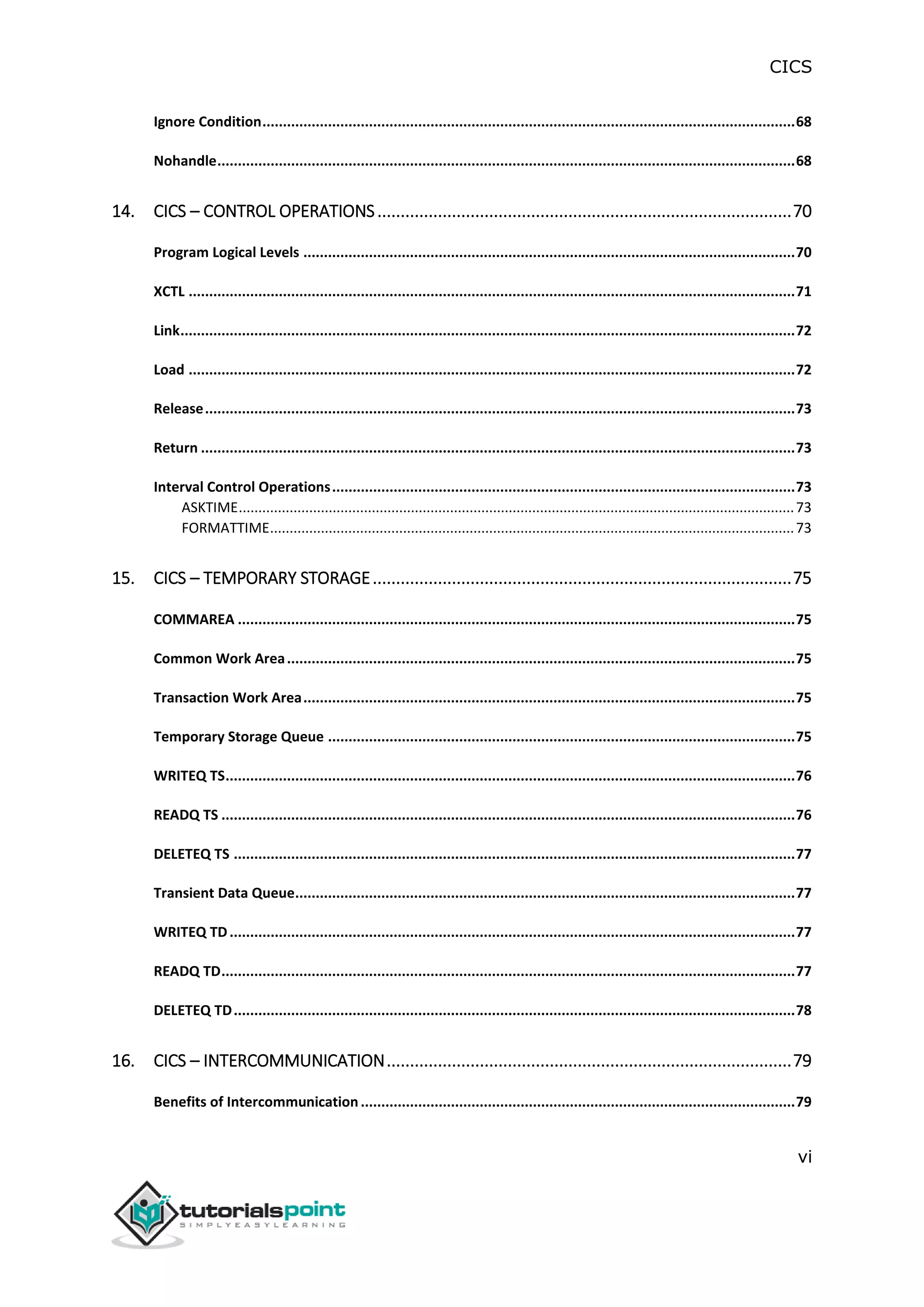 CICS
vi
Ignore Condition..................................................................................................................................68
Nohandle.............................................................................................................................................68
14. CICS – CONTROL OPERATIONS.........................................................................................70
Program Logical Levels ........................................................................................................................70
XCTL ....................................................................................................................................................71
Link......................................................................................................................................................72
Load ....................................................................................................................................................72
Release................................................................................................................................................73
Return .................................................................................................................................................73
Interval Control Operations.................................................................................................................73
ASKTIME..............................................................................................................................................73
FORMATTIME......................................................................................................................................73
15. CICS – TEMPORARY STORAGE..........................................................................................75
COMMAREA ........................................................................................................................................75
Common Work Area............................................................................................................................75
Transaction Work Area........................................................................................................................75
Temporary Storage Queue ..................................................................................................................75
WRITEQ TS...........................................................................................................................................76
READQ TS ............................................................................................................................................76
DELETEQ TS .........................................................................................................................................77
Transient Data Queue..........................................................................................................................77
WRITEQ TD..........................................................................................................................................77
READQ TD............................................................................................................................................77
DELETEQ TD.........................................................................................................................................78
16. CICS – INTERCOMMUNICATION.......................................................................................79
Benefits of Intercommunication..........................................................................................................79
 