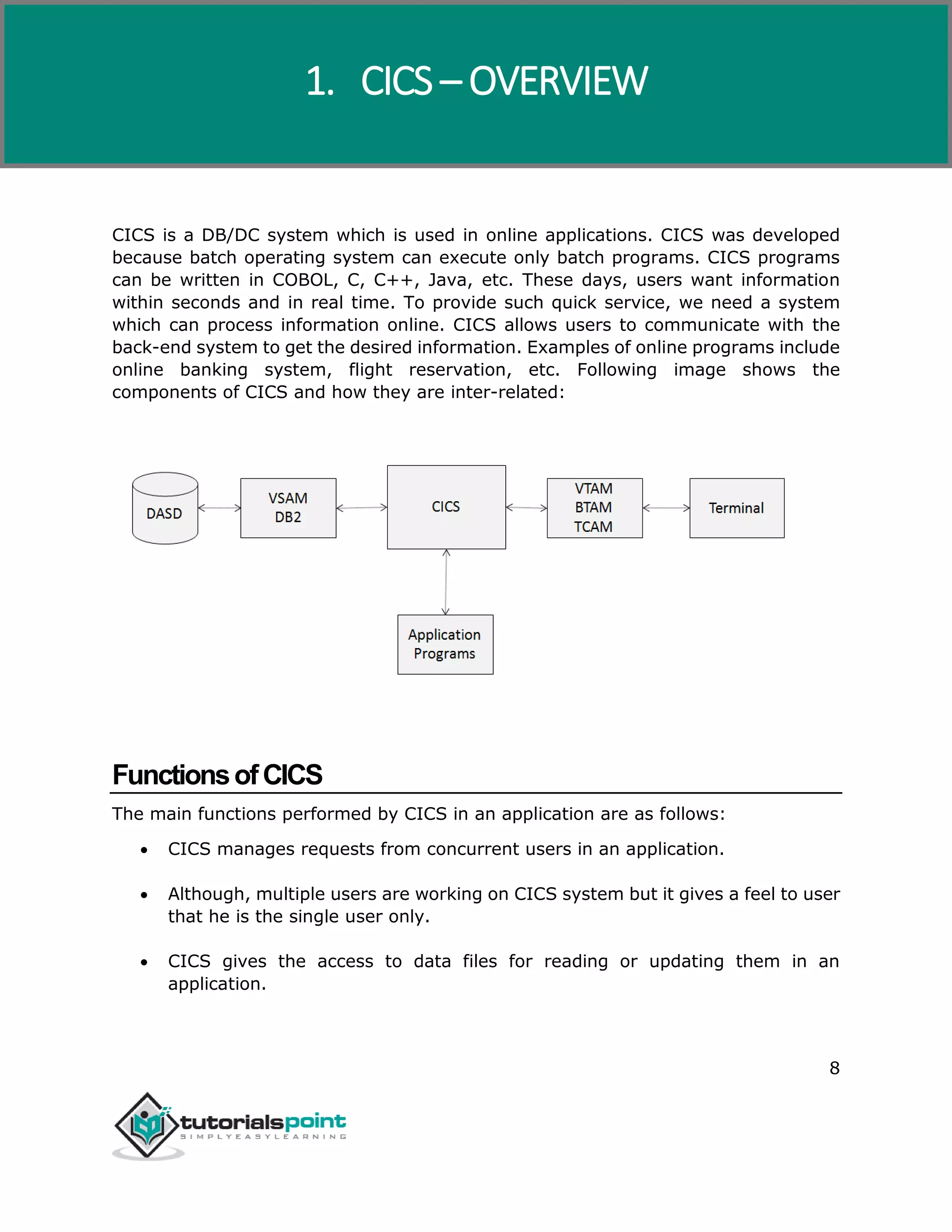 CICS
8
CICS is a DB/DC system which is used in online applications. CICS was developed
because batch operating system can execute only batch programs. CICS programs
can be written in COBOL, C, C++, Java, etc. These days, users want information
within seconds and in real time. To provide such quick service, we need a system
which can process information online. CICS allows users to communicate with the
back-end system to get the desired information. Examples of online programs include
online banking system, flight reservation, etc. Following image shows the
components of CICS and how they are inter-related:
FunctionsofCICS
The main functions performed by CICS in an application are as follows:
 CICS manages requests from concurrent users in an application.
 Although, multiple users are working on CICS system but it gives a feel to user
that he is the single user only.
 CICS gives the access to data files for reading or updating them in an
application.
1. CICS – OVERVIEW
 