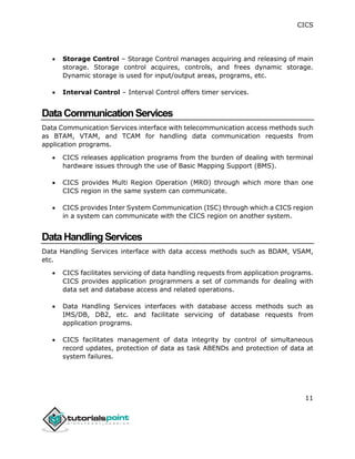 CICS
11
 Storage Control – Storage Control manages acquiring and releasing of main
storage. Storage control acquires, controls, and frees dynamic storage.
Dynamic storage is used for input/output areas, programs, etc.
 Interval Control – Interval Control offers timer services.
DataCommunicationServices
Data Communication Services interface with telecommunication access methods such
as BTAM, VTAM, and TCAM for handling data communication requests from
application programs.
 CICS releases application programs from the burden of dealing with terminal
hardware issues through the use of Basic Mapping Support (BMS).
 CICS provides Multi Region Operation (MRO) through which more than one
CICS region in the same system can communicate.
 CICS provides Inter System Communication (ISC) through which a CICS region
in a system can communicate with the CICS region on another system.
DataHandlingServices
Data Handling Services interface with data access methods such as BDAM, VSAM,
etc.
 CICS facilitates servicing of data handling requests from application programs.
CICS provides application programmers a set of commands for dealing with
data set and database access and related operations.
 Data Handling Services interfaces with database access methods such as
IMS/DB, DB2, etc. and facilitate servicing of database requests from
application programs.
 CICS facilitates management of data integrity by control of simultaneous
record updates, protection of data as task ABENDs and protection of data at
system failures.
 