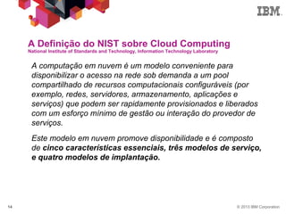 © 2013 IBM Corporation14
A Definição do NIST sobre Cloud Computing
National Institute of Standards and Technology, Information Technology Laboratory
 A computação em nuvem é um modelo conveniente para
disponibilizar o acesso na rede sob demanda a um pool
compartilhado de recursos computacionais configuráveis ​​(por
exemplo, redes, servidores, armazenamento, aplicações e
serviços) que podem ser rapidamente provisionados e liberados
com um esforço mínimo de gestão ou interação do provedor de
serviços.
 Este modelo em nuvem promove disponibilidade e é composto
de cinco características essenciais, três modelos de serviço,
e quatro modelos de implantação.
 