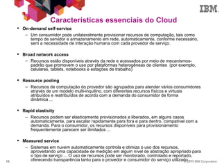 © 2013 IBM Corporation15
Características essenciais do Cloud
 On-demand self-service
– Um consumidor pode unilateralmente provisionar recursos de computação, tais como
tempo de servidor e armazenamento em rede, automaticamente, conforme necessário,
sem a necessidade de interação humana com cada provedor de serviço.
 Broad network access
– Recursos estão disponíveis através da rede e acessados ​​por meio de mecanismos-
padrão que promovem o uso por plataformas heterogêneas de clientes (por exemplo,
celulares, tablets, notebooks e estações de trabalho)
 Resource pooling
– Recursos de computação do provedor são agrupados para atender vários consumidores
através de um modelo multi-inquilino, com diferentes recursos físicos e virtuais
atribuídos e reatribuídos de acordo com a demanda do consumidor de forma
dinâmica ...
 Rapid elasticity
– Recursos podem ser elasticamente provisionados e liberados, em alguns casos
automaticamente, para escalar rapidamente para fora e para dentro, compatível com a
demanda. Para o consumidor, os recursos disponíveis para provisionamento
frequentemente parecem ser ilimitados ...
 Measured service
– Sistemas em nuvem automaticamente controla e otimiza o uso dos recursos,
aproveitando uma capacidade de medição em algum nível de abstração apropriado para
o tipo de serviço ... O uso de recursos pode ser monitorado, controlado e reportado,
oferecendo transparência tanto para o provedor e consumidor do serviço utilizado ...
 