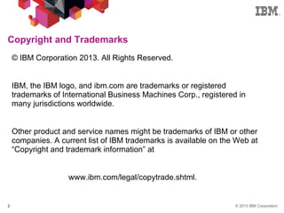 © 2013 IBM Corporation2
© IBM Corporation 2013. All Rights Reserved.
IBM, the IBM logo, and ibm.com are trademarks or registered
trademarks of International Business Machines Corp., registered in
many jurisdictions worldwide.
Other product and service names might be trademarks of IBM or other
companies. A current list of IBM trademarks is available on the Web at
“Copyright and trademark information” at
www.ibm.com/legal/copytrade.shtml.
Copyright and Trademarks
 