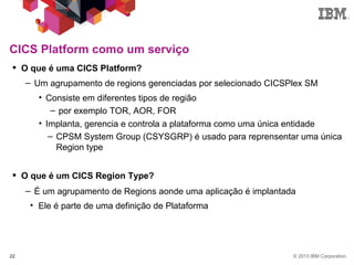 © 2013 IBM Corporation22
CICS Platform como um serviço
 O que é uma CICS Platform?
– Um agrupamento de regions gerenciadas por selecionado CICSPlex SM
• Consiste em diferentes tipos de região
– por exemplo TOR, AOR, FOR
• Implanta, gerencia e controla a plataforma como uma única entidade
– CPSM System Group (CSYSGRP) é usado para reprensentar uma única
Region type
 O que é um CICS Region Type?
– É um agrupamento de Regions aonde uma aplicação é implantada
• Ele é parte de uma definição de Plataforma
 