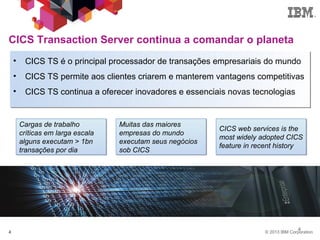 © 2013 IBM Corporation4
4
CICS Transaction Server continua a comandar o planeta
4
• CICS TS é o principal processador de transações empresariais do mundo
• CICS TS permite aos clientes criarem e manterem vantagens competitivas
• CICS TS continua a oferecer inovadores e essenciais novas tecnologias
CICS web services is the
most widely adopted CICS
feature in recent history
Muitas das maiores
empresas do mundo
executam seus negócios
sob CICS
Cargas de trabalho
críticas em larga escala
alguns executam > 1bn
transações por dia
 