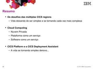 © 2013 IBM Corporation43
Resumo
 Os desafios das múltiplas CICS regions
– Vida deixando de ser simples e se tornando cada vez mais complexa
 Cloud Computing
– Nuvem Privada
– Plataforma como um serviço
– Software como um serviço
 CICS Platform e o CICS Deployment Assistant
– A vida se tornando simples denovo...
 