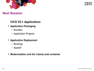 © 2013 IBM Corporation45
Next Session
§ CICS V5.1 Applications
 Application Packaging
– Bundles
– Application Projects
 Application Deployment
– Bindings
– Appdef
 Modernization and the Liberty web container
 