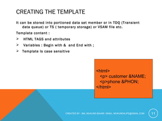 CREATING THE TEMPLATE 
It can be stored into portioned data set member or in TDQ (Transient 
data queue) or TS ( temporary storage) or VSAM file etc. 
Template content : 
 HTML TAGS and attributes 
 Variables : Begin with & and End with ; 
 Template Is case sensitive 
<html> 
<p> customer &NAME; 
<p>phone &PHON; 
</html> 
CREATED BY : BAL MUKUND BIHARI EMAIL: MUKUND4LIFE@GMAIL.COM 
11 
 