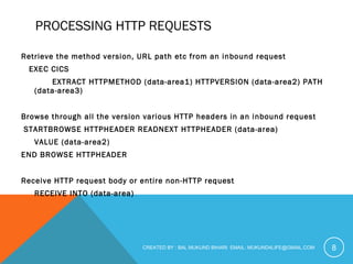 PROCESSING HTTP REQUESTS 
Retrieve the method version, URL path etc from an inbound request 
EXEC CICS 
EXTRACT HTTPMETHOD (data-area1) HTTPVERSION (data-area2) PATH 
(data-area3) 
Browse through all the version various HTTP headers in an inbound request 
STARTBROWSE HTTPHEADER READNEXT HTTPHEADER (data-area) 
VALUE (data-area2) 
END BROWSE HTTPHEADER 
Receive HTTP request body or entire non-HTTP request 
RECEIVE INTO (data-area) 
CREATED BY : BAL MUKUND BIHARI EMAIL: MUKUND4LIFE@GMAIL.COM 8 
 