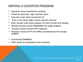 WRITING A COVERTOR PROGRAM 
 Converter name specified by analyzer 
 Linked by Business logic interface (BLI) 
 Executes under Alias transaction ID 
 Runs in the same region where request received 
 Each request uses same program for both encode and decode. 
 Decode function builds COMMAREA for target program 
 Encode function builds HTTP response 
 Purpose: remove HTTP and HTML considerations from target 
program 
 Architected COMMREA 
 COPY books for parameters and constants 
CREATED BY : BAL MUKUND BIHARI EMAIL: MUKUND4LIFE@GMAIL.COM 9 
 