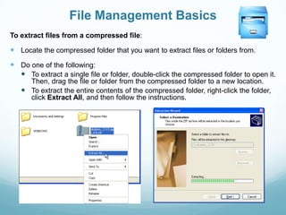 File Management Basics
To extract files from a compressed file:

 Locate the compressed folder that you want to extract files or folders from.
 Do one of the following:
   To extract a single file or folder, double-click the compressed folder to open it.
     Then, drag the file or folder from the compressed folder to a new location.
    To extract the entire contents of the compressed folder, right-click the folder,
     click Extract All, and then follow the instructions.
 