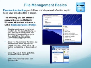 File Management Basics
Password protecting your folders is a simple and effective way to
keep your sensitive files a secret.

 The only way you can create a
 password protected folder in
 Windows XP without software is
 with a Zipped/compressed folder.

    Start by creating one in the target
     location. Do this by right clicking on
     your desktop or folder where you
     want the compressed folder to be,
     then go to New, then select,
     Compressed (zipped) Folder.

    Once you have created the folder, put
     all of the files which you wish to
     password protect into it, either by
     cutting and pasting, or dragging them
     in.

    Once they are all there, go to File,
     and select Add a Password.

    Enter your password twice, and
     you're done!
 