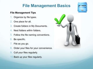 File Management Basics
File Management Tips
1. Organize by file types.
2. One place for all.
3. Create folders in My Documents.
4. Nest folders within folders.
5. Follow the file naming conventions.
6. Be specific.
7. File as you go.
8. Order your files for your convenience.
9. Cull your files regularly.
10.Back up your files regularly.
 