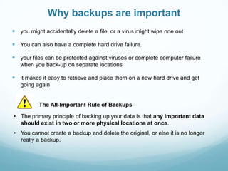 Why backups are important
 you might accidentally delete a file, or a virus might wipe one out

 You can also have a complete hard drive failure.

 your files can be protected against viruses or complete computer failure
   when you back-up on separate locations

 it makes it easy to retrieve and place them on a new hard drive and get
   going again


          The All-Important Rule of Backups

• The primary principle of backing up your data is that any important data
  should exist in two or more physical locations at once.
• You cannot create a backup and delete the original, or else it is no longer
  really a backup.
 