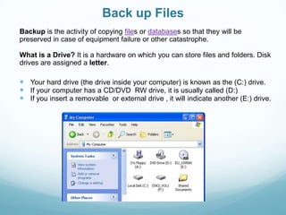 Back up Files
Backup is the activity of copying files or databases so that they will be
preserved in case of equipment failure or other catastrophe.

What is a Drive? It is a hardware on which you can store files and folders. Disk
drives are assigned a letter.

 Your hard drive (the drive inside your computer) is known as the (C:) drive.
 If your computer has a CD/DVD RW drive, it is usually called (D:)
 If you insert a removable or external drive , it will indicate another (E:) drive.
 