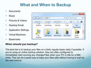 What and When to Backup
 Documents
 Music
 Pictures & Videos
 Desktop Email
 Application Settings
 Virtual Machines
 Bookmarks
When should you backup?

The best bet is to backup your files on a fairly regular basis–daily if possible. If
you’re using an online backup solution, they are often configured to
immediately start syncing any changed files when your PC is idle for a little
while. This can be a great way to keep your files safe without having to wait for
the next backup.
 