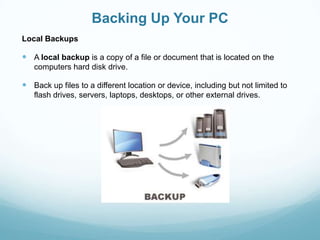 Backing Up Your PC
Local Backups

 A local backup is a copy of a file or document that is located on the
   computers hard disk drive.

 Back up files to a different location or device, including but not limited to
   flash drives, servers, laptops, desktops, or other external drives.
 
