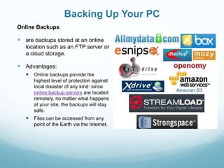 Backing Up Your PC
Online Backups

 are backups stored at an online
   location such as an FTP server or
   a cloud storage.

 Advantages:
    Online backups provide the
      highest level of protection against
      local disaster of any kind: since
      online backup servers are located
      remotely, no matter what happens
      at your site, the backups will stay
      safe.
    Files can be accessed from any
      point of the Earth via the Internet.
 