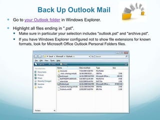 Back Up Outlook Mail
 Go to your Outlook folder in Windows Explorer.
 Highlight all files ending in ".pst".
    Make sure in particular your selection includes "outlook.pst" and "archive.pst".
    If you have Windows Explorer configured not to show file extensions for known
      formats, look for Microsoft Office Outlook Personal Folders files.
 