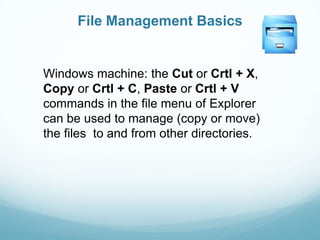 File Management Basics


Windows machine: the Cut or Crtl + X,
Copy or Crtl + C, Paste or Crtl + V
commands in the file menu of Explorer
can be used to manage (copy or move)
the files to and from other directories.
 