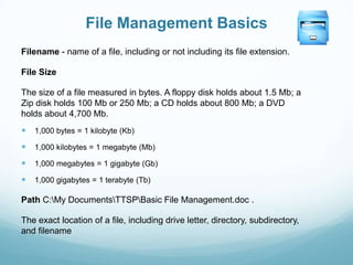 File Management Basics
Filename - name of a file, including or not including its file extension.

File Size

The size of a file measured in bytes. A floppy disk holds about 1.5 Mb; a
Zip disk holds 100 Mb or 250 Mb; a CD holds about 800 Mb; a DVD
holds about 4,700 Mb.
   1,000 bytes = 1 kilobyte (Kb)

   1,000 kilobytes = 1 megabyte (Mb)

   1,000 megabytes = 1 gigabyte (Gb)

   1,000 gigabytes = 1 terabyte (Tb)

Path C:My DocumentsTTSPBasic File Management.doc .

The exact location of a file, including drive letter, directory, subdirectory,
and filename
 
