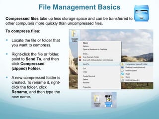 File Management Basics
Compressed files take up less storage space and can be transferred to
other computers more quickly than uncompressed files.
To compress files:

 Locate the file or folder that
   you want to compress.

 Right-click the file or folder,
   point to Send To, and then
   click Compressed
   (zipped) Folder.

 A new compressed folder is
   created. To rename it, right-
   click the folder, click
   Rename, and then type the
   new name.
 